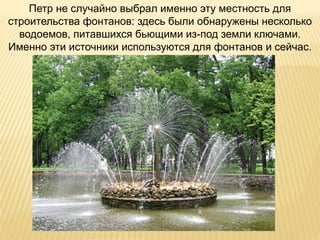 Петр не случайно выбрал именно эту местность для
строительства фонтанов: здесь были обнаружены несколько
водоемов, питавшихся бьющими из-под земли ключами.
Именно эти источники используются для фонтанов и сейчас.
 