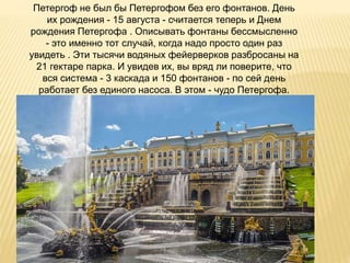 Петергоф не был бы Петергофом без его фонтанов. День
их рождения - 15 августа - считается теперь и Днем
рождения Петергофа . Описывать фонтаны бессмысленно
- это именно тот случай, когда надо просто один раз
увидеть . Эти тысячи водяных фейерверков разбросаны на
21 гектаре парка. И увидев их, вы вряд ли поверите, что
вся система - 3 каскада и 150 фонтанов - по сей день
работает без единого насоса. В этом - чудо Петергофа.
 