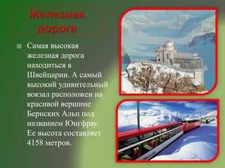  Самая высокая
железная дорога
находиться в
Швейцарии. А самый
высокий удивительный
вокзал расположен на
красивой вершине
Бернских Альп под
названием Юнгфрау.
Ее высота составляет
4158 метров.
 