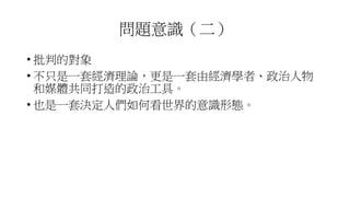問題意識（二）
• 批判的對象
• 不只是一套經濟理論，更是一套由經濟學者、政治人物
和媒體共同打造的政治工具。
• 也是一套決定人們如何看世界的意識形態。
 