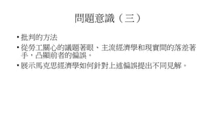 問題意識（三）
• 批判的方法
• 從勞工關心的議題著眼、主流經濟學和現實間的落差著
手，凸顯前者的偏誤。
• 展示馬克思經濟學如何針對上述偏誤提出不同見解。
 