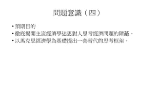 問題意識（四）
• 預期目的
• 徹底揭開主流經濟學迷思對人思考經濟問題的障蔽。
• 以馬克思經濟學為基礎提出一套替代的思考框架。
 