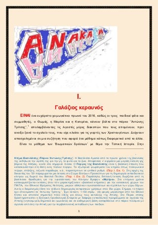 2ο ΓΥΜΝΑΣΙΟ ΑΓΙΩΝ ΑΝΑΡΓΥΡΩΝ
ΣΧΟΛ. ΕΤΟΣ 2015-2016
Ι.
Γαλάζιος κεραυνός
ΕΙΝΑΙ ένα ευχάριστο χειμωνιάτικο πρωινό του 2016, καθώς οι τρεις παιδικοί φίλοι και
συμμαθητές, ο Θωμάς, η Μαρίνα και η Κατερίνα, κάνουν βόλτα στο πάρκο ‘’Αντώνης
Τρίτσης’’,1
απολαμβάνοντας τις λιγοστές μέρες διακοπών που τους απομένουν, πριν
ανοίξει ξανά το σχολείο τους, που είχε κλείσει για τις γιορτές των Χριστουγέννων. Δείχνουν
απασχολημένοι σε μια συζήτηση που αφορά ένα μάθημα κάπως διαφορετικό από τα άλλα.
Είναι το μάθημα των ‘Βιωματικών δράσεων’ με θέμα την Τοπική Ιστορία. Στην
1
Κτήμα Βασιλίσσης /Πάρκο ‘Αντώνης Τρίτσης’. Η Βασίλισσα Αμαλία από τα πρώτα χρόνια της βασιλείας
της εκδήλωσε την αγάπη της για την γη, τα φυτά και τα ζώα. Αποφάσισε ν’ αγοράσει μια μεγάλη έκταση γης
βόρεια της Αθήνας, κοντά στα σημερινά Λιόσια. Ο Πύργος της Βασιλίσσης είναι η βασιλική έπαυλη που
κατασκευάστηκε στη θέση ενός παλιού πύργου. Τα εξωτερικά γνωρίσματα του κτηρίου όπως πολυγωνικοί
πύργοι, επάλξεις, τοξωτά παράθυρα, κ.ά., παραπέμπουν σε γοτθικό ρυθμό. (Παρ .Ι. Εικ. 1) Στις αρχές της
δεκαετίας του ’50 παραχωρείται μια έκταση στο Σώμα Ελλήνων Προσκόπων για τη δημιουργία εκπαιδευτικού
κέντρου ως δωρεά του Βασιλιά Παύλου. (Παρ. Ι .Εικ. 2) Παράλληλα, διπλανή έκταση δωρίζεται από τη
βασίλισσα Φρειδερίκη για την εγκατάσταση του Κέντρου Βρεφών «Μητέρα». Στα επόμενα χρόνια
κατακερματίζονται εκτάσεις (που τότε χαρακτηρίζονταν «βασιλικά κτήματα») για την κατασκευή χώρων του
ΠΙΚΠΑ, του Εθνικού Ιδρύματος Νεότητας, μικρών αθλητικών εγκαταστάσεων και σχολείων των γύρω δήμων.
Αυτός ο διαμελισμός έθετε τον κίνδυνο δημιουργίας αντιφατικών χρήσεων στον ίδιο χώρο. Σήμερα, το πάρκο
έχει επονομαστεί σε ‘Αντώνης Τρίτσης ’. Έχει έκταση 1.150.στρέμ. (έξι φορές μεγαλύτερο από τον Εθνικό
Κήπο) και αποτελεί σημαντικό πόλο έλξης για όλους τους κατοίκους της Αττικής. Στο Πάρκο επίσης
δραστηριοποιείται η Ελληνική Ορνιθολογική Εταιρεία με διάφορα εκπαιδευτικά προγράμματα σε σχολεία της
Αττικής (νηπιαγωγεία,δημοτικά και γυμνάσια) και σε καθημερινή βάση καταφθάνουν στο πάρκο πούλμαν με
σχολεία από όλη την Αττική για την περιβαλλοντική εκπαίδευση των παιδιών.
1
 