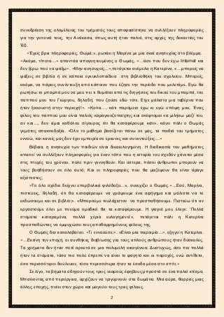 2ο ΓΥΜΝΑΣΙΟ ΑΓΙΩΝ ΑΝΑΡΓΥΡΩΝ
ΣΧΟΛ. ΕΤΟΣ 2015-2016
συνεδρίαση της ολομέλειας του τμήματός τους αποφασίστηκε να συλλέξουν πληροφορίες
για την γειτονιά τους, την Ανάκασα, όπως αυτή ήταν παλιά, στις αρχές της δεκαετίας του
’60.
«Έχεις βρει πληροφορίες, Θωμά;», ρωτάει η Μαρίνα με μια σκιά ανησυχίας στο βλέμμα.
«Ακόμα, τίποτα…» απαντάει απογοητευμένος ο Θωμάς, «…άσε που δεν έχω Internet και
δεν ξέρω πού να ψάξω». «Μην ανησυχείς,..»,πετάγεται ανέμελα η Κατερίνα, «…μπορείς να
ψάξεις σε βιβλία ή σε κάποια εγκυκλοπαίδεια στη βιβλιοθήκη του σχολείου. Μπορείς,
ακόμα, να πάρεις συνέντευξη από κάποιον που έζησε την περίοδο που μελετάμε. Εγώ θα
ρωτήσω το μπαμπά μου να μου πει τι θυμάται από τις διηγήσεις του δικού του μπαμπά, του
παππού μου του Γιώργου, δηλαδή, που ζούσε εδώ τότε. Είχε μάλιστα μια ταβέρνα που
ήταν ξακουστή στην περιοχή!». «Κοίτα…, κάτι παρόμοιο έχω κι εγώ υπόψη μου. Ένας
φίλος του παππού μου είναι παλιός καραγκιοζοπαίχτης και σκέφτομαι να μιλήσω μαζί του,
αν και…, δεν είμαι καθόλου σίγουρος ότι θα καταφέρουμε κάτι», κάνει πάλι ο Θωμάς
γεμάτος απαισιοδοξία. «Όλο το μάθημα βασίζεται πάνω σε μας, τα παιδιά του τμήματος
εννοώ, και κανείς μας δεν έχει εμπειρία σε έρευνες και συνεντεύξεις…»
Βέβαια, η ανησυχία των παιδιών είναι δικαιολογημένη. Η διαδικασία του μαθήματος
απαιτεί να συλλέξουν πληροφορίες για έναν τόπο που η ιστορία του σχεδόν χάνεται μέσα
στις πτυχές του χρόνου, πολύ πριν γεννηθούν. Και ύστερα, πόσοι άνθρωποι μπορούν να
τους βοηθήσουν σε όλο αυτό; Και οι πληροφορίες που θα μαζέψουν θα είναι άραγε
αξιόπιστες;
«Το όλο σχέδιο δείχνει υπερβολικά φιλόδοξο...», συνεχίζει ο Θωμάς.«…Εσύ, Μαρίνα,
πιστεύεις, δηλαδή, ότι θα καταφέρουμε να γράψουμε ένα αφήγημα και μάλιστα να το
εκδώσουμε και σε βιβλίο;». «Μπορούμε τουλάχιστον να προσπαθήσουμε. Πιστεύω ότι αν
εργαστούμε όλοι με πνεύμα ομαδικό θα τα καταφέρουμε. Η γιαγιά μου έλεγε: ‘Πολλά
στόματα καταραμένα, πολλά χέρια ευλογημένα’», πετάγεται πάλι η Κατερίνα
προσπαθώντας να εμψυχώσει τους αποθαρρημένους φίλους της.
Ο Θωμάς δεν καταλαβαίνει. «Τι εννοούσε;». «Είναι μια παροιμία…», εξηγεί η Κατερίνα.
«…Εκείνη την εποχή, οι συνθήκες διαβίωσης για τους απλούς ανθρώπους ήταν δύσκολες.
Τα χρήματα δεν ήταν ποτέ αρκετά σε μια πολυμελή οικογένεια. Δυστυχώς, όσο πιο πολλά
ήταν τα στόματα, τόσο πιο πολύ έπρεπε να είναι το φαγητό και οι παροχές, ενώ αντίθετα,
όσο περισσότεροι δούλευαν, τόσο περισσότερα ήταν τα έσοδα μέσα στο σπίτι.»
Σε λίγο, τα βήματα οδηγούν τους τρεις νεαρούς έφηβους μπροστά σε ένα παλιό κτίσμα.
Μπαίνοντας από περιέργεια, αρχίζουν να τριγυρνούν στα δωμάτια. Μια αύρα, θαρρείς μιας
άλλης εποχής, πνέει στον χώρο και μαγεύει τους τρεις φίλους.
2
 