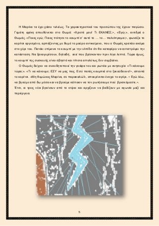 2ο ΓΥΜΝΑΣΙΟ ΑΓΙΩΝ ΑΝΑΡΓΥΡΩΝ
ΣΧΟΛ. ΕΤΟΣ 2015-2016
Η Μαρίνα τα έχει χάσει τελείως. Τα χαρακτηριστικά του προσώπου της έχουν παγώσει.
Γεμάτη φρίκη απευθύνεται στο Θωμά: «Χριστέ μου! Τι ΕΚΑΝΕΣ;», «Εγώ;», αντιδρά ο
Θωμάς. «Ποιος εγώ; Ποιος πάτησε το κουμπί σ’ αυτό το … το… παλιόπραμα;», φωνάζει το
κορίτσι οργισμένο, αρπάζοντας με θυμό το μαύρο αντικείμενο, που ο Θωμάς κρατάει ακόμα
στο χέρι του. Πατάει επίμονα το κουμπί με την ελπίδα ότι θα καταφέρει να αντιστρέψει την
κατάσταση. Να ξαναγυρίσουν, δηλαδή, εκεί που βρίσκονταν πριν λίγα λεπτά. Τώρα όμως,
το κουμπί της συσκευής είναι σβηστό και τίποτα απολύτως δεν συμβαίνει.
Ο Θωμάς δείχνει να συνειδητοποιεί την γκάφα του και ρωτάει με ανησυχία: «Τι κάνουμε
τώρα;». «Τι να κάνουμε; ΕΣΥ να μας πεις. Εσύ πατάς κουμπιά στο ξεκούδουνο!», απαντά
το κορίτσι. «Μη θυμώνεις Μαρίνα, σε παρακαλώ!», αποκρίνεται ένοχα το αγόρι. « Εγώ λέω,
να βγούμε από δω μέσα και να βρούμε κάποιον να τον ρωτήσουμε πού βρισκόμαστε.».
Έτσι, οι τρεις νέοι βγαίνουν από το κτίριο και αρχίζουν να βαδίζουν με αγωνία μαζί και
περιέργεια.
5
 