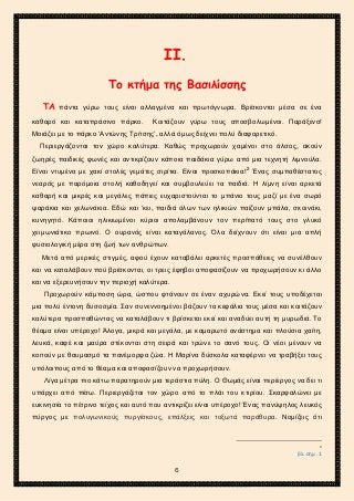 2ο ΓΥΜΝΑΣΙΟ ΑΓΙΩΝ ΑΝΑΡΓΥΡΩΝ
ΣΧΟΛ. ΕΤΟΣ 2015-2016
ΙΙ.
Το κτήμα της Βασιλίσσης
ΤΑ πάντα γύρω τους είναι αλλαγμένα και πρωτόγνωρα. Βρίσκονται μέσα σε ένα
καθαρό και καταπράσινο πάρκο. Κοιτάζουν γύρω τους αποσβολωμένοι. Παράξενο!
Μοιάζει με το πάρκο ‘Αντώνης Τρίτσης’, αλλά όμως δείχνει πολύ διαφορετικό.
Περιεργάζονται τον χώρο καλύτερα. Καθώς προχωρούν χαμένοι στο άλσος, ακούν
ζωηρές παιδικές φωνές και αντικρίζουν κάποια παιδάκια γύρω από μια τεχνητή λιμνούλα.
Είναι ντυμένα με χακί στολές γεμάτες σιρίτια. Είναι προσκοπάκια!2
Ένας συμπαθέστατος
νεαρός με παρόμοια στολή καθοδηγεί και συμβουλεύει τα παιδιά. Η λίμνη είναι αρκετά
καθαρή και μικρές και μεγάλες πάπιες ευχαριστούνται το μπάνιο τους μαζί με ένα σωρό
ψαράκια και χελωνάκια. Εδώ και ‘κει, παιδιά όλων των ηλικιών παίζουν μπάλα, σκοινάκι,
κυνηγητό. Κάποιοι ηλικιωμένοι κύριοι απολαμβάνουν τον περίπατό τους στο γλυκό
χειμωνιάτικο πρωινό. Ο ουρανός είναι καταγάλανος. Όλα δείχνουν ότι είναι μια απλή
φυσιολογική μέρα στη ζωή των ανθρώπων.
Μετά από μερικές στιγμές, αφού έχουν καταβάλει αρκετές προσπάθειες να συνέλθουν
και να καταλάβουν πού βρίσκονται, οι τρεις έφηβοι αποφασίζουν να προχωρήσουν κι άλλο
και να εξερευνήσουν την περιοχή καλύτερα.
Προχωρούν κάμποση ώρα, ώσπου φτάνουν σε έναν αχυρώνα. Εκεί τους υποδέχεται
μια πολύ έντονη δυσοσμία. Σαν συνεννοημένοι βάζουν τα κεφάλια τους μέσα και κοιτάζουν
καλύτερα προσπαθώντας να καταλάβουν τι βρίσκεται εκεί και αναδύει αυτή τη μυρωδιά. Το
θέαμα είναι υπέροχο! Άλογα, μικρά και μεγάλα, με καμαρωτό ανάστημα και πλούσια χαίτη,
λευκά, καφέ και μαύρα στέκονται στη σειρά και τρώνε το σανό τους. Οι νέοι μένουν να
κοιτούν με θαυμασμό τα πανέμορφα ζώα. Η Μαρίνα δύσκολα καταφέρνει να τραβήξει τους
υπόλοιπους από το θέαμα και αποφασίζουν να προχωρήσουν.
Λίγα μέτρα πιο κάτω παρατηρούν μια τεράστια πύλη. Ο Θωμάς είναι περίεργος να δει τι
υπάρχει από πίσω. Περιεργάζεται τον χώρο από το πλάι του κτιρίου. Σκαρφαλώνει με
ευκινησία το πέτρινο τείχος και αυτό που αντικρίζει είναι υπέροχο! Ένας πανύψηλος λευκός
πύργος με πολυγωνικούς πυργίσκους, επάλξεις και τοξωτά παράθυρα. Νομίζεις ότι
2
βλ. σημ .1
6
 