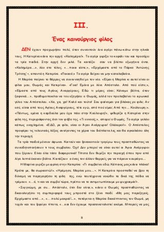 2ο ΓΥΜΝΑΣΙΟ ΑΓΙΩΝ ΑΝΑΡΓΥΡΩΝ
ΣΧΟΛ. ΕΤΟΣ 2015-2016
ΙΙΙ.
Ένας καινούργιος φίλος
ΔΕΝ έχουν προχωρήσει πολύ, όταν συναντούν ένα αγόρι πάνω-κάτω στην ηλικία
τους. Η Κατερίνα κάνει την αρχή: «Καλημέρα!». Το αγόρι γυρίζει το κεφάλι του και προσέχει
τα τρία παιδιά. Στην αρχή δεν μιλά. Τα κοιτάζει σαν να βλέπει εξωγήινα όντα.
«Καλημέρα…», λέει στο τέλος. «…ποιοι είστε;», «Ερχόμαστε από το Πάρκο ‘Αντώνης
Τρίτσης’», απαντά η Κατερίνα. «Ποιοοό;» Το αγόρι δείχνει να μην καταλαβαίνει.
Η Μαρίνα παίρνει το θάρρος να συνεννοηθεί με τον νέο. «Είμαι η Μαρίνα κι αυτοί είναι οι
φίλοι μου, Θωμάς και Κατερίνα». «Γεια! Εμένα με λένε Απόστολο. Από πού είστε;»,
«Είμαστε από τους Αγίους Αναργύρους. Εδώ τι μέρος είναι; Κάναμε βόλτα, όταν
ξαφνικά…», προθυμοποιείται να του εξηγήσει ο Θωμάς, αλλά τον προλαβαίνει το ειρωνικό
γέλιο του Απόστολου. «Χα, χα, χα! Καλό και τούτο! Σου φαίνομαι για βλάκας ρε φίλε; Αν
εσύ, είσαι από τους Αγίους Αναργύρους, τότε εγώ, από πού είμαι; Από την… Κούλουρη;».
«Πάντως, εμένα η καρδούλα μου έχει πάει στην Κούλουρη!», ψιθυρίζει η Κατερίνα στην
φίλη της, περιγράφοντας έτσι τον φόβο της. «Τι εννοείς;», απορεί ο Θωμάς. Το αγόρι γελάει
κάπως ενοχλημένα. «ΕΔΩ, ρε φίλε, είναι οι Άγιοι Ανάργυροι! Ολάκεροι!». Ο Απόστολος
προφέρει τις τελευταίες λέξεις ανοίγοντας τα χέρια του διάπλατα λες και θα αγκαλιάσει όλη
την περιοχή.
Τα τρία παιδιά μένουν άφωνα. Κοιτούν και ξανακοιτούν τριγύρω τους προσπαθώντας να
συνειδητοποιήσουν τι τους συμβαίνει. Όχι! Δεν μπορεί να είναι αυτοί οι Άγιοι Ανάργυροι
που ξέρουν. Είναι όλα τόσο διαφορετικά! Τίποτα δεν θυμίζει την περιοχή όπου πριν από
λίγα λεπτά έκαναν βόλτα. Κοιτάζουν ο ένας τον άλλον θαρρείς για να πάρουν κουράγιο…
Η Μαρίνα γυρίζει με φρίκη στην Κατερίνα: «Τι συμβαίνει εδώ; Κάποιος μας κάνει πλάκα!
Κράτα με, θα σωριαστώ!». «Ηρέμησε, Μαρίνα μου…». Η Κατερίνα προσπαθεί να βρει τη
δύναμη να παρηγορήσει τη φίλη της, ενώ ταυτόχρονα νοιώθει τα δικά της πόδια να
τρέμουν. «…ό, τι και να συμβεί τώρα, πρέπει να το αντιμετωπίσουμε με ψυχραιμία!».
«Συγγνώμη, ρε συ… Απόστολε, έτσι δεν είναι;», κάνει ο Θωμάς προσπαθώντας να
δικαιολογήσει τη συμπεριφορά τους μπροστά στο ξένο παιδί. «Μη μας παρεξηγείς.
Ερχόμαστε από…», «….πολύ μακριά!...», πετάγεται η Μαρίνα διακόπτοντας τον Θωμά, μη
τυχόν και του ξεφύγει τίποτα, «…και δεν έχουμε προσανατολιστεί ακόμα. Μπορείς να μας
8
 