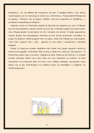 2ο ΓΥΜΝΑΣΙΟ ΑΓΙΩΝ ΑΝΑΡΓΥΡΩΝ
ΣΧΟΛ. ΕΤΟΣ 2015-2016
βοηθήσεις;». «Ν…ναι, βέβαια. Με συγχωρείτε, για πριν. Τι ακριβώς θέλετε;», λέει, κάπως
ντροπιασμένος για τον προηγούμενο τρόπο του, ο Απόστολος. «Τώρα μάλιστα! Μακάρι και
να ξέραμε τι θέλουμε. Και να ξέραμε, δηλαδή, σιγά μην μπορούσες να βοηθήσεις…»,
μονολογεί αποκαρδιωμένη η Μαρίνα.
Ξαφνικά, το μάτι του Απόστολου αρχίζει να εξερευνά την εμφάνιση των νέων. Η Μαρίνα
έχει ένα σκουλαρικάκι με κόκκινη πέρλα στη μύτη της. Η Κατερίνα φοράει ένα μαύρο κολάν,
ενώ ο Θωμάς φοράει το αγαπημένο του τζιν, σκισμένο στα γόνατα. Το αγόρι χαμογελά με
απορία. Φοράει ένα σκουρόχρωμο παντελόνι και ένα πλεκτό χειροποίητο πουλόβερ. Τα
ρούχα του δείχνουν ταλαιπωρημένα από τον χρόνο, αλλά είναι καθαρά και περιποιημένα.
«Γιατί είστε ντυμένοι έτσι;», «Εεε… ήμασταν σε ένα πάρτι.», αποκρίνεται η Κατερίνα
αμήχανα.
Εκείνη τη στιγμή μια γυναίκα προβάλλει στην πόρτα ενός μικρού χαμηλού σπιτιού με
σκεπή από κεραμίδια. «Αποστόλη! Έλα να πιείς το γάλα σου, παιδί μου. Θα κρυώσει.». Ο
Αποστόλης γυρίζει προς τη γυναίκα. «Έρχομαι ρε μάνα. Μιλάω με κάτι ξένους.». Η γυναίκα
κοιτάζει καλύτερα, βλέπει τους τρεις νέους και τους προσκαλεί με ευγένεια. Οι φίλοι
ακολουθούν τον Απόστολο μέσα στο σπίτι, ενώ η Μαρίνα ψιθυρίζει ‘συνωμοτικά’ στους
φίλους της να μην αποκαλύψουν την αλήθεια ώσπου να καταλάβουν τι συμβαίνει. Τα
παιδιά συμφωνούν
9
 