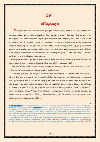 2ο ΓΥΜΝΑΣΙΟ ΑΓΙΩΝ ΑΝΑΡΓΥΡΩΝ
ΣΧΟΛ. ΕΤΟΣ 2015-2016
ΙV.
«Πάγοοος!»
Το εσωτερικό του σπιτιού είναι φτωχικά επιπλωμένο, αλλά όλα είναι καθαρά και
τακτοποιημένα με μεγάλη φροντίδα. Ένα μικρό, σχετικά, δωμάτιο δείχνει να είναι
πολυχρηστικό , αφού διάφορα ετερόκλητα πράγματα είναι στριμωγμένα μέσα σ’ αυτό: ένα
τραπέζι με αρκετές καρέκλες τριγύρω, ένα ξύλινο έπιπλο με πολλά συρτάρια, ένα σιδερένιο
κρεβάτι στριμωγμένο σε μια γωνιά και, τέλος, ένας περιορισμένος χώρος με ξύλινα
ντουλάπια, βαμμένα με πράσινη λαδομπογιά, που δείχνει να χρησιμεύει ως κουζίνα. Μέσα,
ένας άντρας προσπαθεί να επισκευάσει ένα σπασμένο ράφι.4
«Καλώς τους! Τι κάνετε
παιδιά;», τους απευθύνεται χαμογελαστά.
Η Μαρίνα, που δεν έχει ακόμα ξεθυμάνει με την απρονοησία του Θωμά, τον σκουντάει με
τον αγκώνα της και του λέει ψιθυριστά. «Για, πες ΕΣΥ, τι κάνουμε εδώ!».
«Καλά είμαστε, εσείς; Μπορείτε σας παρακαλώ να μας πείτε πού βρισκόμαστε;», ρωτάει
ο Θωμάς και οι παλάμες του έχουν αρχίσει να ιδρώνουν.
Ο άντρας κοιτάζει τα ρούχα των παιδιών με περιέργεια. «Δεν είστε από δω, ε; Εγώ,
είμαι ο Σπύρος, ο πατέρας του Αποστόλη. Εδώ, το μέρος λέγεται Ανάκασα και η περιοχή
όλη, Άγιοι Ανάργυροι.». Εκείνη τη στιγμή, τα μάτια του άντρα πέφτουν στο σχισμένο τζιν
του Θωμά: «Μα εσύ, παιδί μου, έχεις σχίσει το παντελόνι σου. Γυναίκα, φέρε ένα μπάλωμα
να βάλεις στο παιδί.». «Όχι, όχι, μην ενοχλείστε! Αλλά μια στιγμή! Πού είπατε ότι είμαστε;»,
«Στην Ανάκασα, στους Αγίους Αναργύρους.». «Συγγνώμη, πόσες του μηνός έχουμε, αν
επιτρέπεται;», συνεχίζει ο Θωμάς, προσπαθώντας να διατηρήσει την ψυχραιμία του.
«Σήμερα, είναι 4 Ιανουαρίου 1961».
4
Η ζωή του πατέρα. Οι συνθήκες διαβίωσης δεν ήταν καλές και το οικονομικό επίπεδο των κατοίκων ήταν πολύ χαμηλό.
Το φορτίο για την εξασφάλιση του ‘επιούσιου’ επιβάρυνε τον πατέρα, ο οποίος πρωί-πρωί έφευγε για τη δουλειά με το
λεωφορείο ή με τα πόδια. Οι περισσότεροι άντρες της περιοχής ήταν επί το πλείστον καλλιεργητές, βιομηχανικοί
εργάτες, οικοδόμοι, ή μικροεπαγγελματίες. Αργά το απόγευμα ή το βράδυ γύριζε στο σπίτι κατάκοπος για να πλυθεί
και να φάει με την υπόλοιπη οικογένεια. Όταν υπήρχε ελεύθερος χρόνος, ο πατέρας ασχολείτο με μικροεπισκευές στο
σπίτι, ώστε να εξοικονομηθούν χρήματα.
Η διασκέδαση του άνδρα ήταν απλή και λιτή. Κάθε Κυριακή έβγαινε μια βόλτα στο καφενείο, για να κουβεντιάσει
τα νέα πίνοντας ένα ποτηράκι και παίζοντας χαρτιά ή τάβλι. (Παρ. Ι. Εικ. 5) Οι απλοί άνθρωποι της εποχής δούλευαν
σκληρά, αλλά αυτό δεν τους εμπόδιζε να είναι χαρούμενοι και ευτυχισμένοι στην καθημερινότητά τους. (Παρ. Ι. Εικ. 6)
12
 