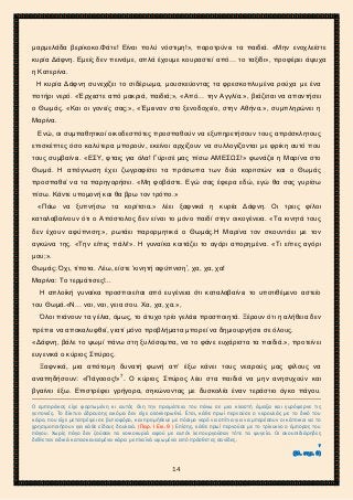 2ο ΓΥΜΝΑΣΙΟ ΑΓΙΩΝ ΑΝΑΡΓΥΡΩΝ
ΣΧΟΛ. ΕΤΟΣ 2015-2016
μαρμελάδα βερίκοκο.Φάτε! Είναι πολύ νόστιμη!», παροτρύνει τα παιδιά. «Μην ενοχλείστε
κυρία Δάφνη. Εμείς δεν πεινάμε, απλά έχουμε κουραστεί από… το ταξίδι», προφέρει άψυχα
η Κατερίνα.
Η κυρία Δάφνη συνεχίζει το σιδέρωμα, μουσκεύοντας τα φρεσκοπλυμένα ρούχα με ένα
ποτήρι νερό. «Έρχεστε από μακριά, παιδιά;», «Από… την Αγγλία.», βιάζεται να απαντήσει
ο Θωμάς. «Και οι γονείς σας;», «Έμειναν στο ξενοδοχείο, στην Αθήνα.», συμπληρώνει η
Μαρίνα.
Ενώ, οι συμπαθητικοί οικοδεσπότες προσπαθούν να εξυπηρετήσουν τους απρόσκλητους
επισκέπτες όσο καλύτερα μπορούν, εκείνοι αρχίζουν να συλλογίζονται με φρίκη αυτό που
τους συμβαίνει. «ΕΣΥ, φταις για όλα! Γύρισέ μας πίσω ΑΜΕΣΩΣ!» φωνάζει η Μαρίνα στο
Θωμά. Η απόγνωση έχει ζωγραφίσει τα πρόσωπα των δύο κοριτσιών και ο Θωμάς
προσπαθεί να τα παρηγορήσει. «Μη φοβάστε. Εγώ σας έφερα εδώ, εγώ θα σας γυρίσω
πίσω. Κάντε υπομονή και θα βρω τον τρόπο.»
«Πάω να ξυπνήσω τα κορίτσια.» λέει ξαφνικά η κυρία Δάφνη. Οι τρεις φίλοι
καταλαβαίνουν ότι ο Απόστολος δεν είναι το μόνο παιδί στην οικογένεια. «Τα κινητά τους
δεν έχουν αφύπνιση;», ρωτάει παρορμητικά ο Θωμάς.Η Μαρίνα τον σκουντάει με τον
αγκώνα της. «Την είπες πάλι!». Η γυναίκα κοιτάζει το αγόρι απορημένα. «Τι είπες αγόρι
μου;».
Θωμάς: Όχι, τίποτα. Λέω, είστε ‘κινητή αφύπνιση’, χα, χα, χα!
Μαρίνα: Το τερμάτισες!...
Η απλοϊκή γυναίκα προσποιείται από ευγένεια ότι καταλαβαίνει το υποτιθέμενο αστείο
του Θωμά.«Ν… ναι, ναι, γεια σου. Χα, χα, χα.»,
Όλοι πιάνουν τα γέλια, όμως, το άτυχο τρίο γελάει προσποιητά. Ξέρουν ότι η αλήθεια δεν
πρέπει να αποκαλυφθεί, γιατί μόνο προβλήματα μπορεί να δημιουργήσει σε όλους.
«Δάφνη, βάλε το ψωμί πάνω στη ξυλόσομπα, να το φάνε ευχάριστα τα παιδιά.», προτείνει
ευγενικά ο κύριος Σπύρος.
Ξαφνικά, μια απότομη δυνατή φωνή απ’ έξω κάνει τους νεαρούς μας φίλους να
αναπηδήσουν: «Πάγοοος!»7
. Ο κύριος Σπύρος λέει στα παιδιά να μην ανησυχούν και
βγαίνει έξω. Επιστρέφει γρήγορα, σηκώνοντας με δυσκολία έναν τεράστιο όγκο πάγου.
Ο εμποράκος είχε φορτωμένη κι αυτός όλη την πραμάτεια του πάνω σε μια κλειστή άμαξα και γυρόφερνε τις
γειτονιές. Το δίκτυο ύδρευσης ακόμα δεν είχε ολοκληρωθεί. Έτσι, κάθε πρωί περνούσε ο νερουλάς με το δικό του
κάρο, που είχε μετατρέψει σε βυτιοφόρο, και προμήθευε με πόσιμο νερό να σπίτια για να μπορέσουν οι κάτοικοι να το
χρησιμοποιήσουν για κάθε είδους δουλειά. (Παρ. Ι Εικ. 9 ) Επίσης, κάθε πρωί περνούσε με το τρίκυκλο ο έμπορος του
πάγου. Χωρίς πάγο δεν ζούσαν τα νοικοκυριά αφού με αυτόν λειτουργούσαν τότε τα ψυγεία. Οι σκουπιδιάρηδες
διέθεταν ειδικά κατασκευασμένα κάρα με πλαϊνά υψωμένα από πρόσθετες σανίδες.
7
(βλ. σημ. 6)
14
 