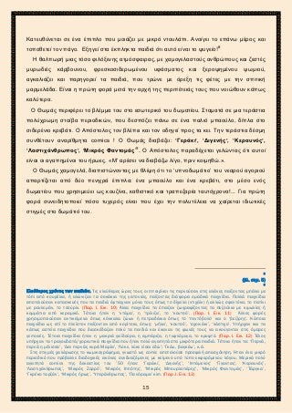 2ο ΓΥΜΝΑΣΙΟ ΑΓΙΩΝ ΑΝΑΡΓΥΡΩΝ
ΣΧΟΛ. ΕΤΟΣ 2015-2016
Κατευθύνεται σε ένα έπιπλο που μοιάζει με μικρό ντουλάπι. Ανοίγει το επάνω μέρος και
τοποθετεί τον πάγο. Εξηγεί στα έκπληκτα παιδιά ότι αυτό είναι το ψυγείο!8
Η θαλπωρή μιας τόσο φιλόξενης ατμόσφαιρας, με χαμογελαστούς ανθρώπους και ζεστές
μυρωδιές κάρβουνου, φρεσκοσιδερωμένου υφάσματος και ξεροψημένου ψωμιού,
αγκαλιάζει και παρηγορεί τα παιδιά, που τρώνε με όρεξη τις φέτες με την σπιτική
μαρμελάδα. Είναι η πρώτη φορά μετά την αρχή της περιπέτειάς τους που νοιώθουν κάπως
καλύτερα.
Ο Θωμάς περιφέρει το βλέμμα του στο εσωτερικό του δωματίου. Σταματά σε μια τεράστια
πολύχρωμη στοίβα περιοδικών, που δεσπόζει πάνω σε ένα παλιό μπαούλο, δίπλα στο
σιδερένιο κρεβάτι. Ο Απόστολος τον βλέπει και τον οδηγεί προς τα κει. Την τεράστια δέσμη
συνθέτουν αναρίθμητα comics ! Ο Θωμάς διαβάζει: ‘Γεράκι’, ‘Διγενής’, ‘Κεραυνός’,
‘Λαστιχάνθρωπος’, ‘Μικρός Φαντομάς’9
. Ο Απόστολος παραδέχεται γελώντας ότι αυτοί
είναι οι αγαπημένοι του ήρωες. «Μ’ αρέσει να διαβάζω λίγο, πριν κοιμηθώ.».
Ο Θωμάς χαμογελά, διαπιστώνοντας με θλίψη ότι το ‘υπνοδωμάτιο’ του νεαρού αγοριού
απαρτίζεται από δύο πενιχρά έπιπλα: ένα μπαούλο και ένα κρεβάτι, στο μέσο ενός
δωματίου που χρησιμεύει ως κουζίνα, καθιστικό και τραπεζαρία ταυτόχρονα!... Για πρώτη
φορά συνειδητοποιεί πόσο τυχερός είναι που έχει την πολυτέλεια να χαίρεται ιδιωτικές
στιγμές στο δωμάτιό του.
8
(βλ. σημ. 5)
9
Ελεύθερος χρόνος των παιδιών. Τις ελεύθερες ώρες τους οι πιτσιρίκοι τις περνούσαν στις αλάνες παίζοντας μπάλα με
τόπι από κουρέλια, ή αλώνιζαν τα σοκάκια της γειτονιάς, παίζοντας διάφορα ομαδικά παιχνίδια. Πολλά παιχνίδια
αποτελούσαν κατασκευές που τα παιδιά έφτιαχναν μόνα τους όπως το δίχαλο (ντιχάλι) ή αλλιώς σφεντόνα, το πατίνι
με ρουλεμάν, το τσούρλι. (Παρ. Ι. Εικ. 10) Άλλα παιχνίδια τα έπαιζαν ζωγραφίζοντας τα πεζούλια με κιμωλίες ή
κομμάτια από κεραμικό. Τέτοια ήταν η ‘ντάμα’, η ‘τρίλιζα’, το ‘κουτσό’. (Παρ. Ι. Εικ. 11) Άλλες φορές
χρησιμοποιούσαν αντικείμενα όπως κόκκαλα ζώων ή πετραδάκια όπως το ‘πεντόβολο’ και ο ‘βεζίρης’. Κάποια
παιχνίδια ως επί το πλείστον παίζονταν από κορίτσια, όπως: ‘μήλα’, ‘κουτσό’, ‘σχοινάκι’, ‘λάστιχο’. Υπήρχαν και τα
κάπως αστεία παιχνίδια που διασκέδαζαν πολύ τα παιδιά και έκαναν τις φωνές τους να ακούγονται στις όμορες
γειτονιές. Τέτοια παιχνίδια ήταν η μακριά γαϊδούρα, η αμπάριζα, η τυφλόμυγα, το κρυφτό. (Παρ. Ι. Εικ. 12) Τέλος
υπήρχαν τα τραγουδιστά/χορευτικά παιχνίδια που ήταν πολύ αγαπητά στα μικρότερα παιδιά. Τέτοια ήταν τα: ‘Περνά,
περνά η μέλισσα’, ‘Δεν περνάς κυρά Μαρία’, ‘Λύκε, λύκε είσαι εδώ’; ‘Γκέω, βαγκέω’, κ.ά.
Στις στιγμές χαλάρωσης το κωμικογράφημα, γνωστό ως comic αποτελούσε προσφιλή απασχόληση. Ήταν ένα μικρό
περιοδικό που πρόβαλλε διαδοχικές εικόνες συνδυαζόμενες με κείμενο υπό τύπο εκφερόμενου λόγου. Μερικά πολύ
αγαπητά comics της δεκαετίας του ’50 ήταν: ‘Γεράκι’, ‘Διγενής’, ‘Ιπτάμενος’ ‘Γίγαντας’, ‘Κεραυνός’,
‘Λαστιχάνθρωπος’, ‘Μικρός Ζορρό’, ‘Μικρός Ιππότης’, ‘Μικρός Μπουρλοτιέρης’, ‘Μικρός Φαντομάς’, ‘Τάργκα’,
‘Γκρέκο ταρζάν’, ‘Μικρός ήρως’, ‘Υπεράνθρωπος’, ‘Πανόραμα’ κλπ. (Παρ .Ι. Εικ. 13)
15
 