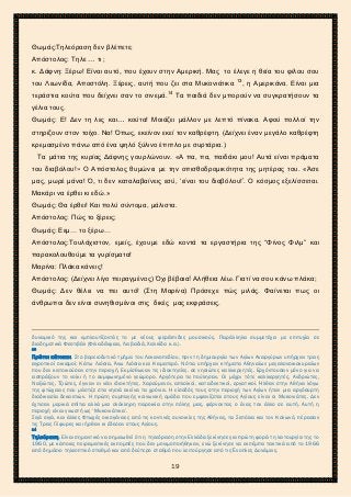 2ο ΓΥΜΝΑΣΙΟ ΑΓΙΩΝ ΑΝΑΡΓΥΡΩΝ
ΣΧΟΛ. ΕΤΟΣ 2015-2016
Θωμάς:Τηλεόραση δεν βλέπετε;
Απόστολος: Τηλε … τι ;
κ. Δάφνη: Ξέρω! Είναι αυτό, που έχουν στην Αμερική. Μας το έλεγε η θεία του φίλου σου
του Λεωνίδα, Αποστόλη. Ξέρεις, αυτή που ζει στα Μυκονιάτικα 13
, η Αμερικάνα. Είναι μια
τεράστια κούτα που δείχνει σαν το σινεμά.14
Τα παιδιά δεν μπορούν να συγκρατήσουν τα
γέλια τους.
Θωμάς: Ε! Δεν τη λες και… κούτα! Μοιάζει μάλλον με λεπτό πίνακα. Αφού πολλοί την
στηρίζουν στον τοίχο. Να! Όπως, εκείνον εκεί τον καθρέφτη. (Δείχνει έναν μεγάλο καθρέφτη
κρεμασμένο πάνω από ένα ψηλό ξύλινο έπιπλο με συρτάρια.)
Τα μάτια της κυρίας Δάφνης γουρλώνουν. «Α πα, πα, παιδάκι μου! Αυτά είναι πράματα
του διαβόλου!» Ο Απόστολος θυμώνει με την οπισθοδρομικότητα της μητέρας του. «Άσε
μας, μωρέ μάνα! Ό, τι δεν καταλαβαίνεις εσύ, ‘είναι του διαβόλου!’. Ο κόσμος εξελίσσεται.
Μακάρι να έρθει κι εδώ.»
Θωμάς: Θα έρθει! Και πολύ σύντομα, μάλιστα.
Απόστολος: Πώς το ξέρεις;
Θωμάς: Εεμ… το ξέρω…
Απόστολος:Τουλάχιστον, εμείς, έχουμε εδώ κοντά τα εργαστήρια της “Φίνος Φιλμ” και
παρακολουθούμε τα γυρίσματα!
Μαρίνα: Πλάκα κάνεις!
Απόστολος: (Δείχνει λίγο πειραγμένος) Όχι βέβαια! Αλήθεια λέω. Γιατί να σου κάνω πλάκα;
Θωμάς: Δεν θέλει να πει αυτό! (Στη Μαρίνα) Πρόσεχε πώς μιλάς. Φαίνεται πως οι
άνθρωποι δεν είναι συνηθισμένοι στις δικές μας εκφράσεις.
δυναμικό της και εμπλουτίζοντάς το με νέους φερέλπιδες μουσικούς. Παράλληλα συμμετέχει με επιτυχία σε
διαδημοτικά Φεστιβάλ (Φιλαδέλφεια, Λειβαδιά, Χαλκίδα κ.α.).
13
Πρώτοι κάτοικοι. Στο βορειοδυτικό τμήμα του Λεκανοπεδίου, πριν τη δημιουργία των Αγίων Αναργύρων υπήρχαν τρεις
αγροτικοί οικισμοί: Κάτω Λιόσια, Άνω Λιόσια και Καματερό. Νότια υπήρχαν κτήματα Αθηναίων μεγαλονοικοκυραίων
που δεν κατοικούσαν στην περιοχή. Εκμίσθωναν τις ιδιοκτησίες. σε νησιώτες καλλιεργητές. Ερχόντουσαν μόνο για να
εισπράξουν το νοίκι ή το συμφωνημένο γεώμορο. Αργότερα τα πούλησαν. Οι μέχρι τότε καλλιεργητές, Ανδριώτες,
Ναξιώτες, Τζιώτες, έγιναν οι νέοι ιδιοκτήτες. Χαρούμενοι, απλοϊκοί, καταδεκτικοί, εργατικοί. Ήλθαν στην Αθήνα λόγω
της φτώχειας που μάστιζε στα νησιά εκείνα τα χρόνια. Η είσοδός τους στην περιοχή των Αγίων ήταν μια αργόσυρτη
διαδικασία δεκαετιών. Η πρώτη συμπαγής κοινωνική ομάδα που εμφανίζεται στους Αγίους είναι οι Μυκονιάτες. Δεν
έχτισαν μερικά σπίτια αλλά μια ολόκληρη παροικία στην πόλης μας, φέρνοντας ο ένας τον άλλο σε αυτή. Αυτή η
περιοχή είναι γνωστή ως ‘Μυκονιάτικα’.
Σιγά σιγά, και άλλες Φτωχές οικογένειες από τις κοντινές συνοικίες της Αθήνας, τα Σεπόλια και τον Κολωνό, πέρασαν
τις Τρεις Γέφυρες και ήρθαν κι έδεσαν στους Αγίους.
14
Τηλεόραση. Είναι σημαντικό να σημειωθεί ότι η τηλεόραση στην Ελλάδα ξεκίνησε για πρώτη φορά τη λειτουργία της το
1960, με κάποιες πειραματικές εκπομπές που δεν μονιμοποιήθηκαν, ενώ ξεκίνησε να εκπέμπει τακτικά από το 1966
από δημόσιο τηλεοπτικό σταθμό και από δεύτερο σταθμό που λειτούργησε από τις Ένοπλες Δυνάμεις.
19
 