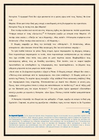 2ο ΓΥΜΝΑΣΙΟ ΑΓΙΩΝ ΑΝΑΡΓΥΡΩΝ
ΣΧΟΛ. ΕΤΟΣ 2015-2016
Κατερίνα: Τι όμορφα! Ποτέ δεν είχα φανταστεί ότι η φύση γύρω από τους ‘Αγίους’ θα ήταν
έτσι.
Μαρίνα: Είναι γιατί στην δική μας εποχή ο οικοδομικός ιστός δυσχεραίνει την ορατότητα.
Κατερίνα: Πώς τα πετάς έτσι, βρε Μαρίνα!
Ένα ποτάμι κυλάει εκεί κοντά και στις πέτρινες όχθες του βρίσκονται πολλά εργοστάσια.
Υπάρχει ακόμα κι’ ένας υδρόμυλος!16
Η Κατερίνα γυρίζει με απορία στην Μαρίνα: «Τι
ποτάμι είναι εκείνο;», «Παίζει να ’ναι ο Κηφισός», «Ναι, καλά!». Η Κατερίνα στρέφεται στον
Απόστολο: «Ποιο ποτάμι είναι εκείνο κει;», «Ο Κηφισός.».
Ο Θωμάς εκφράζει με δέος την έκπληξή του: «Μπόμπα!». Ο Απόστολος, αθώα,
αποκρίνεται: «Δεν άκουσα τίποτα! Μην ανησυχείς. Θα ‘ναι από κάποιο νταμάρι.»
Τα τρία παιδιά πιάνουν τα γέλια. Προς στιγμή, έχουν παραμερίσει τις άσχημες σκέψεις.
Όσο περισσότερο παρατηρούν το τοπίο, τόσο περισσότερο εκπλήσσονται με την αλλαγή
που έχει επέλθει στην πόλη τους μέσα σε μισό περίπου αιώνα. Βομβαρδίζουν τους
καινούργιους φίλους τους με δεκάδες ερωτήσεις. Έτσι λοιπόν, ενώ οι νεαροί έφηβοι
προσπαθούν να αποδεχθούν τις πληροφορίες που προσλαμβάνουν, τα βήματα τους
οδηγούν μπροστά σε ένα μικρό και παλιό κτήριο.
«Αυτό είναι το 2ο Δημοτικό σχολείο.» εξηγεί η Ράνια. Ο Θωμάς απορεί: «Μικρό δεν είναι;»,
«Πάντως είναι καλύτερο από το προηγούμενο, που ήταν στάβλος!». Ο Θωμάς γελά με το
αστείο της Ράνιας. Το κορίτσι όμως συνεχίζει: «Όχι, αλήθεια! Ήταν κανονικός στάβλος! Μας
τον παραχώρησε ένας κτηματίας. Επισκευάστηκε με λεφτά που έδωσαν οι γονείς μας.
Όμως, πριν επτά χρόνια έπεσε η στέγη και καταπλάκωσε τα παιδιά της Γ' και Δ' τάξης μαζί
με τον δάσκαλό μας τον κύριο Αντώνη!».17
Οι τρείς φίλοι έχουν φρικάρει! «Σκοτώθηκε
κανείς;»,ρωτάει με αγωνία η Κατερίνα. «Δεν ξέρω. Πάντως πολλά παιδιά τραυματίστηκαν
σοβαρά.».
Η Κατερίνα πλησιάζει τον Θωμά και του ψιθυρίζει: «Τώρα, αρχίζω να εκτιμώ το δικό μας
Σχολείο!». Ξαφνικά, τα μάτια της φωτίζονται: «Αλήθεια, προς τα πού πέφτει το 2ο Γυμνάσιο
16
(βλ. σημ11)
17
2ο Δημοτικό Σχολείο. Το 2ο Δημοτικό Σχολείο Αγίων Αναργύρων άρχισε τη λειτουργία του ως μονοτάξιο σχολείο κατά
το σχολικό έτος 1950-51. Λόγω έλλειψης χώρου, στεγάστηκε σε ξύλινο παράπηγμα (πρώην στάβλος και αχυρώνας),
που παραχώρησε ο κτηματίας κ. Ανδρέας Παπασταματίου, αφού πρώτα επισκευάσθηκε με έξοδα των κατοίκων και
της Κοινότητας. Το πρόβλημα της στέγασης απασχόλησε τους κατοίκους και τον επιθεωρητή της Γ' Εκπαιδευτικής
Περιφέρειας. Ιδιαίτερα αισθητό όμως έγινε, όταν, τη Δευτέρα 23 Νοεμβρίου 1953, κατέρρευσε η στέγη του
πλινθόκτιστου σχολείου και καταπλάκωσε τους 107 μαθητές της Γ' και Δ' τάξης και το δάσκαλό τους κ. Αντώνη
Φατούρο. Οι μαθητές εγκλωβίστηκαν, αλλά σώθηκαν. 28 τραυματίστηκαν: 13 σοβαρά και 15 ελαφρά
22
 