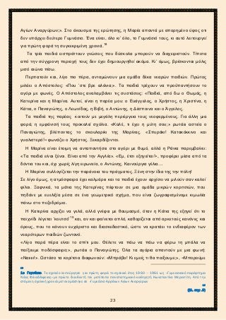 2ο ΓΥΜΝΑΣΙΟ ΑΓΙΩΝ ΑΝΑΡΓΥΡΩΝ
ΣΧΟΛ. ΕΤΟΣ 2015-2016
Αγίων Αναργύρων;». Στο άκουσμα της ερώτησης, η Μαρία απαντά με απορημένο ύφος οτι
δεν υπάρχει δεύτερο Γυμνάσιο. Ένα είναι, όλο κι’ όλο, το Γυμνάσιό τους, κι αυτό λειτουργεί
για πρώτη φορά τη συγκεκριμένη χρονιά.18
Τα τρία παιδιά εισπράττουν γνώσεις που δύσκολα μπορούν να διαχειριστούν. Τίποτα
από την σύγχρονη περιοχή τους δεν έχει δημιουργηθεί ακόμα. Κι’ όμως, βρίσκονται μόλις
μισό αιώνα πίσω.
Περπατούν και, λίγο πιο πέρα, ανταμώνουν μια ομάδα δέκα νεαρών παιδιών. Πρώτος
μιλάει ο Απόστολος: «Που ’στε βρε αλάνια;». Τα παιδιά τρέχουν να προϋπαντήσουν το
αγόρι με φωνές. Ο Απόστολος αναλαμβάνει τις συστάσεις: «Παιδιά, από δω ο Θωμάς, η
Κατερίνα και η Μαρίνα. Αυτοί, είναι η παρέα μου: ο Ευάγγελος, ο Χρήστος, η Χριστίνα, η
Κάτια, ο Παναγιώτης, ο Λεωνίδας, η Βιβή, ο Αντώνης, η Δέσποινα και ο Άγγελος.
Τα παιδιά της παρέας κοιτούν με μεγάλη περιέργεια τους νεοφερμένους. Για άλλη μια
φορά, η εμφάνισή τους προκαλεί σχόλια. «Καλέ, τι έχει η μύτη σου;» ρωτάει αστεία ο
Παναγιώτης, βλέποντας το σκουλαρίκι της Μαρίνας. «Σπυράκι! Κατακόκκινο και
γυαλιστερό!» φωνάζει ο Χρήστος. Ξεκαρδίζονται.
Η Μαρίνα είναι έτοιμη να ανταπαντήσει στο αγόρι με θυμό, αλλά η Ράνια παρεμβαίνει:
«Τα παιδιά είναι ξένοι. Είναι από την Αγγλία». «Εμ, έτσι εξηγείται!», προφέρει μέσα από τα
δόντια του και, όχι χωρίς λίγη ειρωνεία, ο Αντώνης. Καινούργια γέλια…
Η Μαρίνα συλλογίζεται την παράνοια του πράγματος. Ξένη στην ίδια της την πόλη!
Σε λίγο όμως, η ατμόσφαιρα έχει καλμάρει και τα παιδιά έχουν αρχίσει να μιλούν σαν καλοί
φίλοι. Ξαφνικά, τα μάτια της Κατερίνας πέφτουν σε μια ομάδα μικρών κοριτσιών, που
πηδάνε με ευελιξία μέσα σε ένα γεωμετρικό σχήμα, που είναι ζωγραφισμένομε κιμωλία
πάνω στο πεζοδρόμιο.
Η Κατερίνα αρχίζει να γελά, αλλά γνέφει με θαυμασμό, όταν η Κάτια της εξηγεί ότι το
παιχνίδι λέγεται ‘κουτσό’19
και, αν και φαίνεται απλό, καθορίζεται από αρκετούς κανόνες και
όρους, που το κάνουν ευχάριστο και διασκεδαστικό, ώστε να κρατάει το ενδιαφέρον των
νεαρότερων παιδιών ζωντανό.
«Λίγο παρά πέρα είναι το σπίτι μου. Θέλετε να πάω να πάω να φέρω τη μπάλα να
παίξουμε ποδόσφαιρο;», ρωτάει ο Παναγιώτης. Όλα τα αγόρια απαντούν με μια φωνή:
«Ναιιιιι!». Ωστόσο τα κορίτσια διαφωνούν: «Μπράβο! Κι εμείς τι θα παίξουμε;», «Μπορούμε
18
1ο Γυμνάσιο. Το σχολείο λειτούργησε για πρώτη φορά το σχολικό έτος 1960 – 1961 ως «Γυμνασιακό παράρτημα
Νέας Φιλαδέλφειας» με πρώτο διευθυντή τον μετέπειτα πανεπιστημιακό καθηγητή Κωνσταντίνο Μερεντίτη. Από την
επόμενη σχολική χρονιά μετονομάστηκε σε «Γυμνάσιο Αρρένων Αγίων Αναργύρων
19
(βλ. σημ .9)
23
 