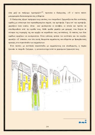 2ο ΓΥΜΝΑΣΙΟ ΑΓΙΩΝ ΑΝΑΡΓΥΡΩΝ
ΣΧΟΛ. ΕΤΟΣ 2015-2016
όλοι μαζί να παίξουμε ‘αμπάριζα’!»20
, προτείνει ο Ευάγγελος. «Τι’ ν’ τούτο πάλι!»
μουρμουράει δυσανασχετώντας η Μαρίνα.
Ο Ευάγγελος εξηγεί πρόχειρα τους κανόνες του παιχνιδιού: Σχηματίζονται δύο αντίπαλες
ομάδες με επίκεντρο ένα προκαθορισμένο σημείο, την αμπάριζα. Γύρω απ’ την αμπάριζα,
χαράζουν έναν κύκλο, όπου εκεί φυλάγονται οι σκλάβοι, οι οποίοι και πρέπει να
ελευθερωθούν από την ομάδα τους. Κάθε ομάδα χαράζει μια γραμμή, που δείχνει τα
σύνορα της περιοχής της και αρχίζει να κοροϊδεύει τους αντιπάλους. Οι παίκτες των δύο
ομάδων αρχίζουν να κυνηγιούνται. Όταν κάποιος φτάσει τον αντίπαλο και τον αγγίξει,
φωνάζει: «Σ’ έπιασα», και τότε αυτός θεωρείται αιχμάλωτος και οδηγείται με θριαμβευτικές
κραυγές στο στρατόπεδο των αιχμαλώτων.
Έτσι λοιπόν, με αντίπαλα στρατόπεδα, με αιχμαλώτους και ελευθερωτές, η παρέα
ξεκινάει το παιχνίδι. Γρήγορα, η γειτονιά αντηχεί από τα χαρούμενα ξεφωνητά τους.
20
(βλ. σημ. 9)
24
 