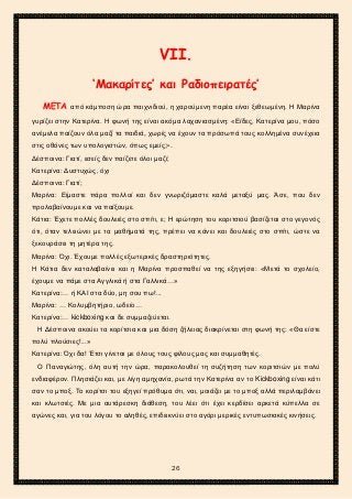 2ο ΓΥΜΝΑΣΙΟ ΑΓΙΩΝ ΑΝΑΡΓΥΡΩΝ
ΣΧΟΛ. ΕΤΟΣ 2015-2016
VΙΙ.
‘Μακαρίτες’ και Ραδιοπειρατές’
ΜΕΤΑ από κάμποση ώρα παιχνιδιού, η χαρούμενη παρέα είναι ξεθεωμένη. Η Μαρίνα
γυρίζει στην Κατερίνα. Η φωνή της είναι ακόμα λαχανιασμένη: «Είδες, Κατερίνα μου, πόσο
ανέμελα παίζουν όλα μαζί τα παιδιά, χωρίς να έχουν τα πρόσωπά τους κολλημένα συνέχεια
στις οθόνες των υπολογιστών, όπως εμείς;».
Δέσποινα: Γιατί, εσείς δεν παίζετε όλοι μαζί;
Κατερίνα: Δυστυχώς, όχι
Δέσποινα: Γιατί;
Μαρίνα: Είμαστε πάρα πολλοί και δεν γνωριζόμαστε καλά μεταξύ μας. Άσε, που δεν
προλαβαίνουμε και να παίξουμε.
Κάτια: Έχετε πολλές δουλειές στο σπίτι, ε; Η ερώτηση του κοριτσιού βασίζεται στο γεγονός
ότι, όταν τελειώνει με τα μαθήματά της, πρέπει να κάνει και δουλειές στο σπίτι, ώστε να
ξεκουράσει τη μητέρα της.
Μαρίνα: Όχι. Έχουμε πολλές εξωτερικές δραστηριότητες.
Η Κάτια δεν καταλαβαίνει και η Μαρίνα προσπαθεί να της εξηγήσει: «Μετά το σχολείο,
έχουμε να πάμε στα Αγγλικά ή στα Γαλλικά…»
Κατερίνα:… ή ΚΑΙ στα δύο, μη σου πω!...
Μαρίνα: … Κολυμβητήριο, ωδείο…
Κατερίνα:… kickboxing και δε συμμαζεύεται.
Η Δέσποινα ακούει τα κορίτσια και μια δόση ζήλειας διακρίνεται στη φωνή της: «Θα είστε
πολύ πλούσιες!...»
Κατερίνα: Όχι δα! Έτσι γίνεται με όλους τους φίλους μας και συμμαθητές.
Ο Παναγιώτης, όλη αυτή την ώρα, παρακολουθεί τη συζήτηση των κοριτσιών με πολύ
ενδιαφέρον. Πλησιάζει και, με λίγη αμηχανία, ρωτά την Κατερίνα αν το Kickboxing είναι κάτι
σαν το μποξ. Το κορίτσι του εξηγεί πρόθυμα ότι, ναι, μοιάζει με το μποξ αλλά περιλαμβάνει
και κλωτσιές. Με μια αυτάρεσκη διάθεση, του λέει ότι έχει κερδίσει αρκετά κύπελλα σε
αγώνες και, για του λόγου το αληθές, επιδεικνύει στο αγόρι μερικές εντυπωσιακές κινήσεις.
26
 
