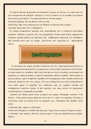 2ο ΓΥΜΝΑΣΙΟ ΑΓΙΩΝ ΑΝΑΡΓΥΡΩΝ
ΣΧΟΛ. ΕΤΟΣ 2015-2016
Το νεαρό παιδί έχει πραγματικά εντυπωσιαστεί. Ζυγώνει τον Αντώνη, τον πιάνει από τον
ώμο συνωμοτικά και ψιθυρίζει: «Σκέψου ρε, αυτή τη κούκλα να την πειράξεις στο δρόμο!
Θα σε κάνει μπλε-μαρέν!». Τα αγόρια ξεσπούν σε πονηρά χάχανα.
Ευάγγελος: Μάγκες, δεν σας βλέπω από την πείνα.
Απόστολος: Πάμε στου μπάρμπα μου του Θανάση να πάρουμε κάτι να φάμε!
Λεωνίδας: Ωραία ιδέα. Άντε, τι καθόμαστε!
Τα αγόρια κατηφορίζουν γρήγορα έναν χωματόδρομο και οι υπόλοιποι ακολουθούν
‘ορεξάτοι’!. Φθάνουν μπροστά από ένα μικρομάγαζο. Πολλά μικρά ξύλινα καφάσια,που
περιέχουν φρέσκα φρούτα και λαχανικά, είναι αραδιασμένα κλιμακωτά στο πεζοδρόμιο.
Μια πινακίδα πάνω από την είσοδο, γνωστοποιεί στον περαστικό με… βαρυσήμαντο
τρόπο:
Το εσωτερικό του μικρού μαγαζιού ενδείκνυται για τεστ παρατηρητικότητας! Μέσα σε
ποικιλόμορφα δοχεία φιλοξενείται, σε μορφή χύμα, παντός είδους φαγώσιμο υλικό! Όσπρια,
και ξηροί καρποί σε τσουβάλια, λάδι, ελιές, βούτυρο και τυρί σε τενεκέδες, κουλουράκια και
καραμέλες σε γυάλες,λιχουδιές σε χάρτινα σακουλάκια, αβγά σε καλάθια, παστά ψάρια σε
ξύλινες κασέλες, κρασί σε βαρέλια. Αρμαθιές από αποξηραμένα σύκα, σκόρδα, βότανα και
αλλαντικά κρέμονται από τους τοίχους. Ούτε μια σπιθαμή δεν έχει μείνει ανεκμετάλλευτη
στον μικρό χώρο! Οι μυρωδιές που αναδύονται από την τεράστια ποικιλία των
στοιβαγμένων προϊόντων ζαλίζει τα δυο κορίτσια, που όμως μένουν να παρατηρούν
εκστασιασμένες το παραμυθένιο μαγαζάκι.
Ξαφνικά, μια εύθυμη φωνή σπάει τη μαγεία της στιγμής: «Καλημέρα, κορίτσια. Τι θα
θέλατε;». Ένας ψηλός άντρας βρίσκεται πίσω από τον πάγκο του μαγαζιού. Ευτυχώς, ο
Απόστολος σώζει τις κοπέλες από την αμηχανία τους. «Καλημέρα, θείε Θανάση. Είσαι
καλά;»
κ. Θανάσης: Βρε, καλώς τον Αποστόλη!
Απόστολος: Μπάρμπα, τα παιδιά είναι φίλοι μου. Έχεις τίποτα να φάμε; Πεινάμε σα λύκοι!
κ. Θανάσης: Έχει φτιάξει η θειά σου ζυμωτό ψωμί, κι έχω μια βαρελίσια φέτα μούρλια.
Θέλετε;
ΠΑΝΤΟΠΩΛΕΙΟΝ
27
 