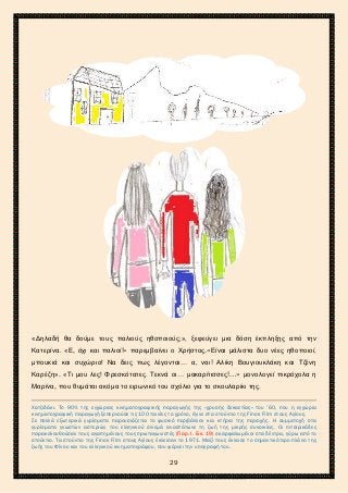 2ο ΓΥΜΝΑΣΙΟ ΑΓΙΩΝ ΑΝΑΡΓΥΡΩΝ
ΣΧΟΛ. ΕΤΟΣ 2015-2016
«Δηλαδή θα δούμε τους παλιούς ηθοποιούς;», ξεφεύγει μια δόση έκπληξης από την
Κατερίνα. «Ε, όχι και παλιοί!» παρεμβαίνει ο Χρήστος.«Είναι μάλιστα δυο νέες ηθοποιοί,
μπουκιά και συχώριο! Να δεις πως λέγονται… α, ναι! Αλίκη Βουγιουκλάκη και Τζένη
Καρέζη». «Τι μου λες! Φρεσκότατες. Τεκνά οι… μακαρίτισσες!…» μονολογεί πικρόχολα η
Μαρίνα, που θυμάται ακόμα το ειρωνικό του σχόλιο για το σκουλαρίκι της.
Χατζιδάκι. Το 90% της εγχώριας κινηματογραφικής παραγωγής της «χρυσής δεκαετίας» του ’60, που η εγχώρια
κινηματογραφική παραγωγή ξεπερνούσε τις 100 ταινίες το χρόνο, έγινε στα στούντιο της Finos Film στους Αγίους.
Σε πολλά εξωτερικά γυρίσματα παρουσιάζεται το φυσικό περιβάλλον και κτήρια της περιοχής. Η συμμετοχή στα
γυρίσματα γνωστών αστεριών του ελληνικού σινεμά αναστάτωνε τη ζωή της μικρής συνοικίας. Οι πιτσιρικάδες
παρακολουθούσαν τους αγαπημένους τους πρωταγωνιστές (Παρ. Ι. Εικ. 19) σκαρφαλωμένοι στα δέντρα, γύρω από το
στούντιο. Τα στούντιο της Finos Film στους Αγίους έκλεισαν το 1971. Μαζί τους έκλεισε το σημαντικότερο πλάνο της
ζωής του Φίνου και του ελληνικού κινηματογράφου, που φέρνει την υπογραφή του.
29
 