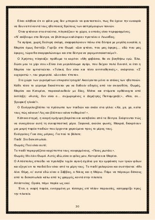 2ο ΓΥΜΝΑΣΙΟ ΑΓΙΩΝ ΑΝΑΡΓΥΡΩΝ
ΣΧΟΛ. ΕΤΟΣ 2015-2016
Είναι αλήθεια ότι οι φίλοι μας δεν μπορούν να φανταστούν, πως θα έχουν την ευκαιρία
να δουν από κοντά τους ηθοποιούς θρύλους των ασπρόμαυρων ταινιών.
Όταν φτάνουν στα στούντιο, πλησιάζουν το χώρο, ο οποίος είναι περιφραγμένος.
«Ν’ ανέβουμε στα δέντρα, να βλέπουμε καλύτερα» προτείνει ο Λεωνίδας.
Τα αγόρια, χωρίς δεύτερη σκέψη, σκαρφαλώνουν πάνω στα δέντρα με μεγάλη ευκολία, η
Μαρίνα όμως διστάζει. Γυρίζει στο Θωμά: «Δεν φτάνει, που μας έφερες… εδώ που μας
έφερες, τώρα θα σκαρφαλώνουμε και στα δέντρα να γκρεμοτσακιστούμε!».
Ο Χρήστος πλησιάζει πρόθυμα το κορίτσι: «Μη φοβάσαι, θα σε βοηθήσω εγώ. Έλα,
δώσε μου το χέρι σου.».Είναι ένα μεγαλόσωμο αγόρι, που δείχνει πολύ δυνατό, κι έτσι η
Μαρίνα τον εμπιστεύεται. «Τελικά, δεν είναι και τόσο αντιπαθητικός.», σκέφτεται. «Σ’
ευχαριστώ », του χαμογελά. «Δε κάνει τίποτα».
Στο χώρο των γυρισμάτων επικρατεί ησυχία! Ακούγονται μόνο οι ατάκες των ηθοποιών.
Κάθε τόσο το γύρισμα διακόπτεται για να δοθούν οδηγίες από τον σκηνοθέτη. Θωμάς,
Μαρίνα και Κατερίνα, παρακολουθούν με δέος. Μάτια και στόματα ορθάνοιχτα από
έκπληξη: «Αυτός, δεν είναι ο… συχωρεμένος ο Δημήτρης Παπαμιχαήλ;», «Ναι, σε…
‘βρεφική’ ηλικία!».
Ο Ευάγγελοςβλέπει τα πρόσωπα των παιδιών και σκάει στα γέλια: «Χα, χα, χα, κοίτα
τους πώς κάνουν! Λες και βλέπουν κάνα πεθαμένο! ».
Κάποια στιγμή, η νεαρή ομήγυρη βαριέται και κατεβαίνει από τα δέντρα. Σκέφτονται πώς
να συνεχίσουν αυτή τη συναρπαστική μέρα. Ξαφνικά, ακούνε φωνές. Μακριά, διακρίνουν
μια μικρή παρέα παιδιών που έρχονται χαρούμενα προς το μέρος τους.
Ευάγγελος: Γεια σας, μάγκες. Για πού το βάλατε;
Παιδί: Στο δισκοπωλείο.
Θωμάς: Πού είναι αυτό;
Το παιδί περιεργάζεται καχύποπτα τους νεοφερμένους. «Ποιος ρωτάει;».
Θωμάς: Με λένε Θωμά. Αυτές εδώ,είναι οι φίλες μου, Κατερίνα και Μαρίνα.
Ο Απόστολος σπεύδει να προλάβει τυχόν αγενή σχόλια για την εμφάνιση των τριών φίλων
και εξηγεί οτι τα παιδιά δεν είναι από τα μέρη τους. Το παιδί χαλαρώνει και συστήνεται: «Με
λένε Θέμη, κι’ αυτοί εδώ είναι ο Σάββας, ο Νίκος και η Μάρω. Πάμε να πάρουμε δίσκους
από το δισκοπωλείο κάτω από τις γραμμές, κοντά στην πλατεία.
Απόστολος: Ωραία, πάμε παρέα ως εκεί.
Έτσι, η νεαρή παρέα, ενισχυμένη με τέσσερις επί πλέον παρουσίες, κατηφορίζει προς
την πλατεία.
30
 