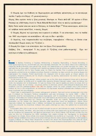 2ο ΓΥΜΝΑΣΙΟ ΑΓΙΩΝ ΑΝΑΡΓΥΡΩΝ
ΣΧΟΛ. ΕΤΟΣ 2015-2016
Ο Θωμάς έχει την διάθεση να δημιουργήσει μια αίσθηση φιλικότητας με τα καινούργια
παιδιά. Γυρίζει στο Θέμη: «Τι μουσική ακούς;»
Θέμης: Μου αρέσει πολύ η ξένη μουσική. Ιδιαίτερα το ‘Rock and roll’. Μ’ αρέσει ο Elvis
Presley και ο Bill Haley. Αυτό το ‘Rock Around the Clock’ όταν το ακούω τρελαίνομαι!
Βιβή: Πολύ καλοί είναι και αυτοί οι Έλληνες, oι ‘Adams Boys’.23
Είναι καινούργιοι, αλλά είναι
στ’ αλήθεια πολύ καλοί! Εσύ, τι ακούς, Θωμά;
Ο Θωμάς δέχεται την ερώτηση σαν κεραυνό εν αιθρία. Τι να απαντήσει, που τα παιδιά
του 1961 να μπορούν να καταλάβουν; «Κι εγώ το ίδιο.» ψελλίζει.
Ο Άγγελος, που παρακολουθεί την συζήτηση, παρεμβαίνει: «Πάντως, οι δίσκοι είναι
πανάκριβοι! Θωμά, ακούς τον ‘Τζιτζίκο’;».
Ο Θωμάς δεν ξέρει τι να απαντήσει: Δεν τον ξέρω. Πού τραγουδάει;
Σάββας: Στα… πανηγύρια! Τι λες μωρέ; Ο Τζιτζίκος είναι ραδιοπειρατής!. Έχει τον
καλύτερο σταθμό στο ραδιόφωνο.
23
Μουσική. Ο Βασίλης Τσιτσάνης, ο Γρηγόρης Μπιθικώτσης, ο Βαγγέλης Περπινιάδης, ο Γιώργος Μητσάκης, η
καλλιτεχνική παρτενέρ του, συντοπίτισσά μας, Άννα Χρυσάφη, βασίλισσα τότε του λαϊκού πάλκου και ο δεξιοτέχνης
κλαριντζής Βασίλης Μπατζής είναι μερικοί από αυτούς που εμφανίστηκαν στο μεγάλο πανηγύρι των ‘Αγίων’, που
κρατούσε δυο και τρεις μέρες. Η κατάφυτη από ελαιόδεντρα σημερινή πλατεία γινόταν μια τεράστια ψησταριά που η
τσίκνα της απλωνόταν από τις Τρεις Γέφυρες μέχρι τον Πύργο της Αμαλίας. Όλα τα μαγαζιά, από καφενεία έως
κρεοπωλεία, μετατρέπονταν σε υπαίθριο εστιατόρια. Έμοιαζε το πανηγύρι των Αγίων με αυτά που γίνονται σήμερα στα
κεφαλοχώρια της επαρχίας. Πολλοί ερχόντουσαν την παραμονή από τα γύρω χωριά, με έτοιμα φαγητά, και
νταμιτζάνες, έστρωναν κουβέρτες και την επομένη, ανήμερα της γιορτής, προσκυνούσαν την εικόνα των Αγίων και
γυρνούσαν στα σπίτια τους.
Οι νέοι εκείνης της εποχής άκουγαν επίσης μουσική ροκ εν Ρολ, διότι είχαν επηρεαστεί έντονα από το εξωτερικό
που ήδη είχε αρχίσει να ανθίζει αυτό το λαμπρό είδος μουσικής. Μουσική άκουγαν κυρίως μέσω των δίσκων στα
πικάπ, που αγόραζαν από τα δισκοπωλεία . Οι τιμές των δίσκων ήταν αρκετά ακριβές για εκείνη την εποχή. Από την
άλλη μεριά, υπήρχε και πιο εύκολος και φτηνός τρόπος να ακούσουν μουσική, αλλά εθεωρείτο παράνομος. Αυτό
συνέβαινε, γιατί στα ραδιόφωνα,(Παρ. Ι. Εικ. 20) που ήκμαζαν εκείνη την εποχή, υπήρχαν ένας ή δύο κεντρικοί
σταθμοί και έτσι οι νέοι αναγκάζονταν να καταφύγουν στη δημιουργία πειρατών ραδιοφωνικών σταθμών, ώστε να
ακούν τη μουσική που τους εξέφραζε.
Πολλοί ήσαν οι ραδιοπειρατές που έκαναν ραδιοφωνικές εκπομπές. Τρεις από αυτούς λειτούργησαν στην πόλη
μας. Ο σταθμός του Παναγιώτη Τζιτζίκου «Διασκεδάστε μαζί μας» λειτούργησε την τριετία 1960 – 1962. Οι
αφιερώσεις γίνονταν αυτοπροσώπως, με ιδιόχειρα σημειώματα, γιατί τα περισσότερα σπίτια την εποχή δεν είχαν
τηλέφωνο. Η δισκοθήκη του Τζιτζίκου ξεπερνούσε τους 2.500 δίσκους και κάλυπτε όλες τις μουσικές προτιμήσεις, από
κλασσικά και αρχοντορεμπέτικα των Γούναρη και Μαρούδα, λαϊκά των Γαβαλά, Ζαγοραίου, Αγγελόπουλου,
Περπινιάδη, και του νεαρού τότε Στράτου Διονυσίου μέχρι αργεντίνικα ταγκό και βραζιλιάνικη σάμπα. Άλλος
πειρατικός σταθμός της περιοχής ήταν ο «Βόβας», λειτούργησε για μερικούς μήνες το 1961. Η ανταπόκριση του
κοινού στις εκπομπές των πειρατικών σταθμών ήταν μεγάλη, ιδιαίτερα των νέων, που αρέσκονταν να ακούν ξένη
μουσική.
Το δημοφιλές είδος ήταν το ροκ εντ ρολ. Η μαζική επιτυχία του ροκ εντ ρολ ξεκίνησε στις αρχές της δεκαετίας του
1950. Οι Elvis Presley , Bill Haley , Jerry Lee Lewis και Johnny Cash ήταν μερικοί από της που εδραίωσαν το ροκ εντ
ρολ στη συνείδηση των Αμερικανών, ενώ Βρετανοί καλλιτέχνες της οι Tommy Steele, Cliff Richard, και Billy Fury στα
μέσα και τέλη της 3 δεκαετίας του 1950, συνέβαλαν στην μεγάλη επιτυχία του. Ταυτόχρονα τα τεχνολογικά
επιτεύγματα της εποχής, δίνουν ώθηση στην οικιακή διασκέδαση που σχετίζεται με τη μουσική. Το πικ -απ (Παρ. Ι.
Εικ.21) παρέχει πρόσβαση στους νέους σε ένα φτηνό σύστημα όπου θα ακούν μουσική. Παράλληλα, οι δισκογραφικές
εταιρείες ανθίζουν. Οι ‘Adams Boys’ Θεωρούνται το πρώτο ποπ σύνολο που δημιουργήθηκε στην Ελληνική σκηνή
(1959). Μετεξελίχθησαν σε ‘Play boys’ για να γίνουν ένα από τα πλέον δυναμικά συγκροτήματα της 10ετιας του 60.
31
 