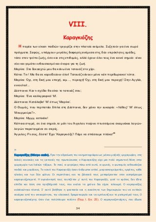 2ο ΓΥΜΝΑΣΙΟ ΑΓΙΩΝ ΑΝΑΡΓΥΡΩΝ
ΣΧΟΛ. ΕΤΟΣ 2015-2016
VΙΙΙ.
Καραγκιόζης
Η παρέα των είκοσι παιδιών τριγυρίζει στην πλατεία ανέμελα. Συζητούν για ένα σωρό
πράγματα. Σαφώς, υπάρχουν μεγάλες διαφορές ανάμεσα στις δύο ετερόκλητες ομάδες,
τόσο στον τρόπο ζωής, όσο και στις επιθυμίες, αλλά έχουν όλοι τους ένα κοινό σημείο: είναι
νέοι και γεμάτοι ενθουσιασμό και όνειρα για τη ζωή.
Μαρίνα: Στα δεκαοχτώ μου θα κάνω ένα τατουάζ στο χέρι.
Κάτια: Τιιι ! Μα θα σε κοροϊδεύουν όλοι! Τατουάζ κάνουν μόνο κάτι περιθωριακοί τύποι.
Μαρίνα: Όχι, στη δική μου εποχή, εεμ…, περιοχή! Όχι, στη δική μου περιοχή! Στην Αγγλία,
εννοείται!...
Δέσποινα: Και τι σχέδιο θα είναι το τατουάζ σου;
Μαρίνα: Ένα καλλιγραφικό ‘Μ’.
Δέσποινα: Κατάλαβα! ‘Μ’ όπως ‘Μαρίνα’.
Ο Θωμάς, που περπατάει δίπλα στη Δέσποινα, δεν χάνει την ευκαιρία: «Λάθος! ‘Μ’ όπως
‘Μουρμούρα’!».
Μαρίνα: Μμμμ, αστειάκι!
Κάποια στιγμή, σε ένα σημείο,το μάτι του Άγγελου παίρνει πτυσσόμενα σκαμνάκια λογιών-
λογιών παραταγμένα σε σειρές.
Άγγελος: Ρε σεις, δέστε! Έχει ‘Καραγκιόζη’! Πάμε να σπάσουμε πλάκα!26
26
Καραγκιόζης (Θέατρο σκιών). Πριν την εδραίωση του κινηματογράφου ως μέσου μαζικής ψυχαγωγίας, στις
λαϊκές συνοικίες και τις γειτονιές της πρωτεύουσας ο Καραγκιόζης είχε μια πολύ σημαντική θέση στην
ψυχαγωγία των λαϊκών τάξεων. Το πανί, οι φιγούρες πίσω από αυτό, οι φωνές, ο φωτισμός ενθουσίαζαν
παιδιά και μεγάλους. Το κοινό του Καραγκιόζη ήσαν άνθρωποι απλοί, μικροεπαγγελματίες, εργάτες, κάθε
ηλικίας και των δύο φύλων. Οι περιπέτειες και τα βάσανά τους μεταφέρονταν στον ασπρόμαυρο
καραγκιοζμπερντέ. Η αγανάκτησή τους ταυτιζόταν μ’ αυτή του Καραγκιόζη, γιατί το κράτος δεν έδινε
ελπίδα και λύση στα προβλήματά τους, που εκείνα τα χρόνια δεν είχαν τελειωμό. Ο καραγκιόζης
εκλαϊκεύτηκε πλατιά. Σ’ αυτό βοήθησε η φαντασία και η ικανότητα των δημιουργών του να αντλούν
σενάρια από την επικαιρότητα, την κλασσική δραματουργία και να εμπλουτίζουν το ρεπερτόριό τους. Ο
καραγκιοζοπαίχτης ήταν ένα πολύπλευρο ταλέντο (Παρ. Ι. Εικ. 25). Ο καραγκιοζοπαίχτης, που έδωσε
34
 