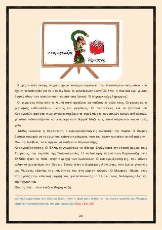 2ο ΓΥΜΝΑΣΙΟ ΑΓΙΩΝ ΑΝΑΡΓΥΡΩΝ
ΣΧΟΛ. ΕΤΟΣ 2015-2016
Χωρίς πολλή σκέψη, το χαρούμενο τσούρμο στρώνεται στα πτυσσόμενα σκαμνάκια που
έχουν τοποθετηθεί για να υποδεχθούν το φιλοθεάμον κοινό! Σε λίγο, η πλατεία έχει γεμίσει
θεατές όλων των ηλικιών και η παράσταση ξεκινά: ‘Ο Καραγκιόζης δήμαρχος’.
Οι φιγούρες πίσω από το λευκό πανί, αρχίζουν να παίζουν το ρόλο τους. Οι φωνές και ο
φωτισμός ενθουσιάζουν μικρούς και μεγάλους. Οι περιπέτειες και τα βάσανά του
Καραγκιόζη, φαίνεται πως αντικατοπτρίζουν τα προβλήματα των απλών αυτών ανθρώπων,
γι’ αυτό ενθουσιάζονται και χειροκροτούν θερμά! Μαζί τους, συνεπαίρνονται και οι τρείς
φίλοι.
Μόλις τελειώνει η παράσταση, ο καραγκιοζοπαίχτης πλησιάζει την παρέα. Ο Θωμάς
βρίσκει ευκαιρία να τον ρωτήσει κάποια πράγματα, που του έχουν κεντρίσει το ενδιαφέρον.
Θωμάς: Αλήθεια, πότε άρχισε να παίζεται ο Καραγκιόζης;
Καραγκιοζοπαίχτης: Οι Έλληνες γνωρίσαμε το Θέατρο Σκιών κατά την επαφή μας με τους
Τούρκους, την περίοδο της Τουρκοκρατίας. Η παλαιότερη παράσταση Καραγκιόζη στην
Ελλάδα ήταν το 1809, στην περιοχή των Ιωαννίνων. Ο καραγκιοζοπαίχτης, που έδωσε
ελληνικό χαρακτήρα στο Θέατρο Σκιών, ήταν ο Δημήτριος Ασπιώτης, που έμεινε γνωστός
ως Μίμαρος, εξαιτίας της ικανότητάς του στη μίμηση φωνών. Ο Μίμαρος έδωσε στον
Καραγκιόζη την ελληνική μορφή του, τροποποιώντας τα θέματα, τους διαλόγους αλλά και
την τεχνική του.
Θωμάς: Και… πού παίζετε Καραγκιόζη;
ελληνικό χαρακτήρα στο Θέατρο Σκιών, ήταν ο Δημήτριος Ασπιώτης, που έμεινε γνωστός ως Μίμαρος,
εξαιτίας της ικανότητάς του στη μίμηση φωνών. (Παρ. Ι. Εικ. 26)
35
 