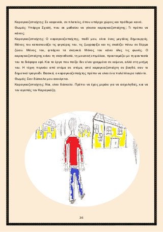 2ο ΓΥΜΝΑΣΙΟ ΑΓΙΩΝ ΑΝΑΡΓΥΡΩΝ
ΣΧΟΛ. ΕΤΟΣ 2015-2016
Καραγκιοζοπαίχτης: Σε καφενεία, σε πλατείες, όπου υπάρχει χώρος και πρόθυμο κοινό.
Θωμάς: Υπάρχει Σχολή, που σε μαθαίνει να γίνεσαι καραγκιοζοπαίχτης; Τι πρέπει να
κάνεις;
Καραγκιοζοπαίχτης: Ο καραγκιοζοπαίχτης, παιδί μου, είναι ένας μεγάλος δημιουργός.
Μόνος του κατασκευάζει τις φιγούρες του, τις ζωγραφίζει και τις σκαλίζει πάνω σε δέρμα
ζώου. Μόνος του, φτιάχνει τα σκηνικά. Μόνος του κάνει όλες τις φωνές. Ο
καραγκιοζοπαίχτης κάνει τη σκηνοθεσία, τη μουσική επιμέλεια, προετοιμάζει με τη φαντασία
του τα διάφορα εφέ. Και τα έργα που παίζει δεν είναι γραμμένα σε κείμενο, αλλά στη μνήμη
του. Η τέχνη περνάει από στόμα σε στόμα, από καραγκιοζοπαίχτη σε βοηθό, σαν το
δημοτικό τραγούδι. Βασικά, ο καραγκιοζοπαίχτης πρέπει να είναι ένα πολύπλευρο ταλέντο.
Θωμάς: Σαν δύσκολο μου ακούγεται.
Καραγκιοζοπαίχτης: Ναι, είναι δύσκολο. Πρέπει να έχεις μεράκι για να ασχοληθείς, και να
τον αγαπάς τον Καραγκιόζη.
36
 