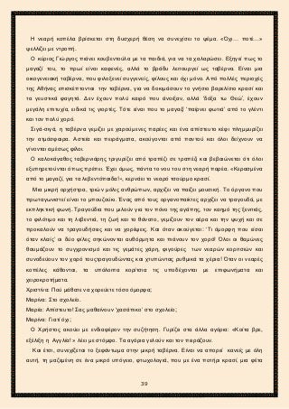 2ο ΓΥΜΝΑΣΙΟ ΑΓΙΩΝ ΑΝΑΡΓΥΡΩΝ
ΣΧΟΛ. ΕΤΟΣ 2015-2016
Η νεαρή κοπέλα βρίσκεται στη δυσχερή θέση να συνεχίσει το ψέμα. «Όχι… ποτέ…»
ψελλίζει με ντροπή.
Ο κύριος Γιώργος πιάνει κουβεντούλα με τα παιδιά, για να τα χαλαρώσει. Εξηγεί πως το
μαγαζί του, το πρωί είναι καφενές, αλλά το βράδυ λειτουργεί ως ταβέρνα. Είναι μια
οικογενειακή ταβέρνα, που φιλοξενεί συγγενείς, φίλους και όχι μόνο. Από πολλές περιοχές
της Αθήνας επισκέπτονται την ταβέρνα, για να δοκιμάσουν το γνήσιο βαρελίσιο κρασί και
τα γευστικά φαγητά. Δεν έχουν πολύ καιρό που άνοιξαν, αλλά ‘δόξα τω Θεώ’, έχουν
μεγάλη επιτυχία, ειδικά τις γιορτές. Τότε είναι που το μαγαζί ‘παίρνει φωτιά’ από το γλέντι
και τον πολύ χορό.
Σιγά-σιγά, η ταβέρνα γεμίζει με χαρούμενες παρέες και ένα απίστευτο κέφι πλημμυρίζει
την ατμόσφαιρα. Αστεία και πειράγματα, ακούγονται από παντού και όλοι δείχνουν να
γίνονται αμέσως φίλοι.
Ο καλοκάγαθος ταβερνιάρης τριγυρίζει από τραπέζι σε τραπέζι και βεβαιώνεται ότι όλοι
εξυπηρετούνται όπως πρέπει. Έχει όμως, πάντα το νου του στη νεαρή παρέα. «Κερασμένα
από το μαγαζί, για τα λεβεντόπαιδα!», κερνάει το νεαρό τσούρμο κρασί.
Μια μικρή ορχήστρα, τριών μόλις ανθρώπων, αρχίζει να παίζει μουσική. Το όργανο που
πρωταγωνιστεί είναι το μπουζούκι. Ένας από τους οργανοπαίκτες αρχίζει να τραγουδά, με
εκπληκτική φωνή. Τραγούδια που μιλούν για τον πόνο της αγάπης, τον καημό της ξενιτιάς,
το φιλότιμο και τη λεβεντιά, τη ζωή και το θάνατο, γεμίζουν τον αέρα και την ψυχή και σε
προκαλούν να τραγουδήσεις και να χορέψεις. Και όταν ακούγεται: ‘Τι όμορφη που είσαι
όταν κλαίς’ οι δύο φίλες σηκώνονται αυθόρμητα και πιάνουν τον χορό! Όλοι οι θαμώνες
θαυμάζουν το συγχρονισμό και τις γεμάτες χάρη, φιγούρες των νεαρών κοριτσιών και
συνοδεύουν τον χορό τουςτραγουδώντας και χτυπώντας ρυθμικά τα χέρια! Όταν οι νεαρές
κοπέλες κάθονται, τα υπόλοιπα κορίτσια τις υποδέχονται με επιφωνήματα και
χειροκροτήματα.
Χριστίνα: Πού μάθατε να χορεύετε τόσο όμορφα;
Μαρίνα: Στο σχολείο.
Μαρία: Απίστευτο! Σας μαθαίνουν ‘χασάπικο’ στο σχολείο;
Μαρίνα: Γιατί όχι;
Ο Χρήστος ακούει με ενδιαφέρον την συζήτηση. Γυρίζει στα άλλα αγόρια: «Κοίτα βρε,
εξέλιξη η Αγγλία! » λέει με στόμφο. Τα αγόρια γελούν και τον πειράζουν.
Και έτσι, συνεχίζεται το ξεφάντωμα στην μικρή ταβέρνα. Είναι να απορεί κανείς με όλη
αυτή, τη μαζεμένη σε ένα μικρό υπόγειο, φτωχολογιά, που με ένα ποτήρι κρασί, μια φέτα
39
 