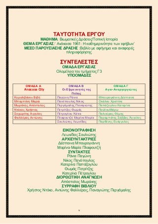 2ο ΓΥΜΝΑΣΙΟ ΑΓΙΩΝ ΑΝΑΡΓΥΡΩΝ
ΣΧΟΛ. ΕΤΟΣ 2015-2016
ΤΑΥΤΟΤΗΤΑ ΕΡΓΟΥ
ΜΑΘΗΜΑ: Βιωματικές Δράσεις/Τοπική Ιστορία
ΘΕΜΑ ΕΡΓΑΣΙΑΣ:‘ Ανάκασα 1961: Η καθημερινότητα των εφήβων’
ΜΕΣΟ ΠΑΡΟΥΣΙΑΣΗΣ ΔΡΑΣΗΣ :Βιβλίο με αφήγημα και αναφορές
πληροφόρησης
ΣΥΝΤΕΛΕΣΤΕΣ
ΟΜΑΔΑ ΕΡΓΑΣΙΑΣ
Ολομέλεια του τμήματος Γ3
ΥΠΟΟΜΑΔΕΣ
ΟΜΑΔΑ Α
Anacasa City
ΟΜΑΔΑ Β
Οι Εξερευνητές της
Πόλης
ΟΜΑΔΑ Γ
Αγιο-Αναργυργιώτες
Κυρολιβάνου Βιβή Παγώνη Ράνια Μπουρογιάννη Δέσποινα
Μπομπόνη Μαρία Πανόπουλος Νίκος Οκάλου Χριστίνα
Μωράκης Απόστολος Περγάμαλης Παναγιώτης Παπάζογλου Κατερίνα
Ντόκος Χρήστος Πετρίτζης Θωμάς ΠούλουΜάρω
Σοχωρίτης Άγγελος Πέτρογλου Κάτια Παλιούρας Θέμης
Φαλλιέρας Αντώνης Πλαφουτζή Μαρίνα Μαρία Παραμπάτης Σάββας Άγγελος
Σουλιώτης Λεωνίδας Παρθένης Ευάγγελος
ΕΙΚΟΝΟΓΡΑΦΗΣΗ
Λεωνίδας Σουλιώτης
ΑΡΧΙΣΥΝΤΑΚΤΡΙΕΣ
Δέσποινα Μπουρογιάννη
Μαρίνα-Μαρία Πλαφουτζή
ΣΥΝΤΑΚΤΕΣ
Ράνια Παγώνη
Νίκος Πανόπουλος
Κατερίνα Παπάζογλου
Θωμάς Πετρίτζης
Κατερίνα Πέτρογλου
ΔΙΟΡΘΩΤΙΚΗ ΑΝΑΓΝΩΣΗ
Απόστολος Μωράκης
ΣΥΡΡΑΦΗ ΒΙΒΛΙΟΥ
Χρήστος Ντόκο, Αντώνης Φαλλιέρας, Παναγιώτης Περγάμαλης
v
 