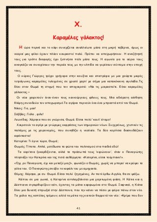2ο ΓΥΜΝΑΣΙΟ ΑΓΙΩΝ ΑΝΑΡΓΥΡΩΝ
ΣΧΟΛ. ΕΤΟΣ 2015-2016
Χ.
Καραμέλες γάλακτος!
Η ώρα περνά και το κέφι συνεχίζεται αναλλοίωτο μέσα στη μικρή ταβέρνα, όμως οι
νεαροί μας φίλοι έχουν πλέον κουραστεί πολύ. Πρέπει να αποχωρήσουν. Η αναζήτησή
τους για τρόπο διαφυγής έχει ξυπνήσει πάλι μέσα τους. Η αγωνία για το αύριο τους
αναγκάζει να συνεχίσουν την πορεία τους με την ελπίδα να γυρίσουν σύντομα στην εποχή
τους.
Ο κύριος Γιώργος τρέχει γρήγορα στην κουζίνα και επιστρέφει με μια χούφτα μικρές
τετράγωνες καραμέλες τυλιγμένες σε χρυσό χαρτί με σήμα μια κατακόκκινη αγελάδα.Τις
δίνει στον Θωμά τη στιγμή που τον αποχαιρετά: «Να τις μοιραστείτε. Είναι καραμέλες
γάλακτος.»
Οι νέοι χαιρετούν έναν-έναν τους καινούργιους φίλους τους. Μια αδιόρατη αίσθηση
θλίψης συνοδεύει τον αποχωρισμό.Τα αγόρια περνούν ένα-ένα μπροστά από τον Θωμά.
Νίκος: Γιο, μαν!
Σάββας: Γιόλο , φίλε!
Λεωνίδας: Χάρηκα που σε γνώρισα, Θωμά. Είσαι πολύ ‘κουλ’ άτομο!
Χαιρετούν το αγόρι με γνώριμες εκφράσεις των σημερινών νέων. Συγχρόνως, χτυπούν τις
παλάμες με τις χειρονομίες, που συνηθίζει η νεολαία. Τα δύο κορίτσια διασκεδάζουν
αφάνταστα!
Κατερίνα: Τι έγινε τώρα, Θωμά;
Θωμάς: Τίποτα. Απλά, μετέδωσα τα φώτα του πολιτισμού στα παιδιά εδώ!
Τα κορίτσια ξεκαρδίζονται, αλλά τα πρόσωπά τους ‘κερώνουν’, όταν ο Παναγιώτης
πλησιάζει την Κατερίνα και της πετά αυθόρμητα: «Κατερίνα, είσαι τούμπανο!».
«Όχι, ρε Παναγιώτη, όχι και μεταξύ μας!», φωνάζει ο Θωμάς, χωρίς να μπορεί να κρύψει τα
γέλια του. Ο Παναγιώτης σκύβει το κεφάλι του με αμηχανία.
Θέμης: Χάρηκα, ρε συ Θωμά. Είσαι πολύ ξηγημένος. Αν ποτέ έρθω Αγγλία, θα σε ψάξω.
Κάπου σε μια γωνιά, η Κατερίνα αντιλαμβάνεται μια χαριτωμένη φάση. Η Κάτια και η
Δέσποινα σιγοψιθυρίζουν κάτι, έχοντας τα μάτια καρφωμένα στο Θωμά. Ξαφνικά, η Κάτια
δίνει μια δυνατή σπρωξιά στην Δέσποινα, που την κάνει να πέσει με φόρα πάνω στον νέο.
Τα χείλια της κοπέλας τρέμουν, αλλά τα μάτια της κοιτούν θαρρετά τον νέο: «Κρίμα που δεν
41
 