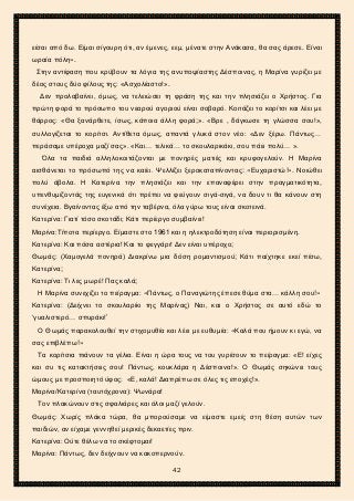 2ο ΓΥΜΝΑΣΙΟ ΑΓΙΩΝ ΑΝΑΡΓΥΡΩΝ
ΣΧΟΛ. ΕΤΟΣ 2015-2016
είσαι από δω. Είμαι σίγουρη ότι, αν έμενες, εεμ, μένατε στην Ανάκασα, θα σας άρεσε. Είναι
ωραία πόλη».
Στην αντίφαση που κρύβουν τα λόγια της ανυποψίαστης Δέσποινας, η Μαρίνα γυρίζει με
δέος στους δύο φίλους της: «Ασχολίαστο!».
Δεν προλαβαίνει, όμως, να τελειώσει τη φράση της και την πλησιάζει ο Χρήστος. Για
πρώτη φορά το πρόσωπο του νεαρού αγοριού είναι σοβαρό. Κοιτάζει το κορίτσι και λέει με
θάρρος: «Θα ξανάρθετε, ίσως, κάποια άλλη φορά;». «Βρε , δάγκωσε τη γλώσσα σου!»,
συλλογίζεται το κορίτσι. Αντίθετα όμως, απαντά γλυκά στον νέο: «Δεν ξέρω. Πάντως…
περάσαμε υπέροχα μαζί σας». «Και… τελικά… το σκουλαρικάκι, σου πάει πολύ… ».
Όλα τα παιδιά αλληλοκοιτάζονται με πονηρές ματιές και κρυφογελούν. Η Μαρίνα
αισθάνεται το πρόσωπό της να καίει. Ψελλίζει ξεροκαταπίνοντας: «Ευχαριστώ!». Νοιώθει
πολύ άβολα. Η Κατερίνα την πλησιάζει και την επαναφέρει στην πραγματικότητα,
υπενθυμίζοντάς της ευγενικά ότι πρέπει να φεύγουν σιγά-σιγά, να δουν τι θα κάνουν στη
συνέχεια. Βγαίνοντας έξω από την ταβέρνα, όλα γύρω τους είναι σκοτεινά.
Κατερίνα: Γιατί τόσο σκοτάδι; Κάτι περίεργο συμβαίνει!
Μαρίνα:Τίποτα περίεργο. Είμαστε στο 1961 και η ηλεκτροδότηση είναι περιορισμένη.
Κατερίνα: Και πόσα αστέρια! Και το φεγγάρι! Δεν είναι υπέροχο;
Θωμάς: (Χαμογελά πονηρά) Διακρίνω μια δόση ρομαντισμού; Κάτι παίχτηκε εκεί πίσω,
Κατερίνα;
Κατερίνα: Τι λες μωρέ! Πας καλά;
Η Μαρίνα συνεχίζει το πείραγμα: «Πάντως, ο Παναγιώτης έπεσε θύμα στα… κάλλη σου!»
Κατερίνα: (Δείχνει το σκουλαρίκι της Μαρίνας) Ναι, και ο Χρήστος σε αυτό εδώ το
‘γυαλιστερό… σπυράκι!’
Ο Θωμάς παρακολουθεί την στιχομυθία και λέει με ευθυμία: «Καλά που ήμουν κι εγώ, να
σας επιβλέπω!»
Τα κορίτσια πιάνουν τα γέλια. Είναι η ώρα τους να του γυρίσουν το πείραγμα: «Ε! είχες
και συ τις κατακτήσεις σου! Πάντως, κουκλάρα η Δέσποινα!». Ο Θωμάς σηκώνει τους
ώμους με προσποιητό ύφος: «Ε, καλά! Διαπρέπω σε όλες τις εποχές!».
Μαρίνα/Κατερίνα (ταυτόχρονα): Ψωνάρα!
Τον πλακώνουν στις σφαλιάρες και όλοι μαζί γελούν.
Θωμάς: Χωρίς πλάκα τώρα, θα μπορούσαμε να είμαστε εμείς στη θέση αυτών των
παιδιών, αν είχαμε γεννηθεί μερικές δεκαετίες πριν.
Κατερίνα: Ούτε θέλω να το σκέφτομαι!
Μαρίνα: Πάντως, δεν δείχνουν να κακοπερνούν.
42
 