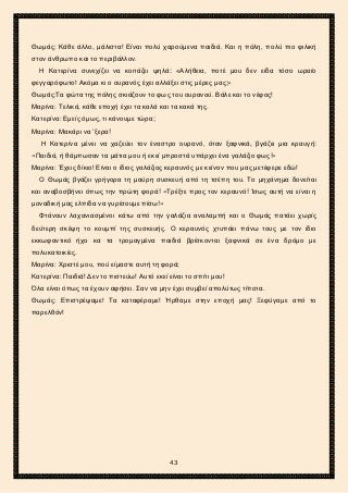 2ο ΓΥΜΝΑΣΙΟ ΑΓΙΩΝ ΑΝΑΡΓΥΡΩΝ
ΣΧΟΛ. ΕΤΟΣ 2015-2016
Θωμάς: Κάθε άλλο, μάλιστα! Είναι πολύ χαρούμενα παιδιά. Και η πόλη, πολύ πιο φιλική
στον άνθρωπο και το περιβάλλον.
Η Κατερίνα συνεχίζει να κοιτάζει ψηλά: «Αλήθεια, ποτέ μου δεν είδα τόσο ωραίο
φεγγαρόφωτο! Ακόμα κι ο ουρανός έχει αλλάξει στις μέρες μας;»
Θωμάς:Τα φώτα της πόλης σκιάζουν το φως του ουρανού. Βάλε και το νέφος!
Μαρίνα: Τελικά, κάθε εποχή έχει τα καλά και τα κακά της.
Κατερίνα: Εμείς όμως, τι κάνουμε τώρα;
Μαρίνα: Μακάρι να ’ξερα!
Η Κατερίνα μένει να χαζεύει τον έναστρο ουρανό, όταν ξαφνικά, βγάζει μια κραυγή:
«Παιδιά, ή θάμπωσαν τα μάτια μου ή εκεί μπροστά υπάρχει ένα γαλάζιο φως!»
Μαρίνα: Έχεις δίκιο! Είναι ο ίδιος γαλάζιος κεραυνός με κείνον που μας μετέφερε εδώ!
Ο Θωμάς βγάζει γρήγορα τη μαύρη συσκευή από τη τσέπη του. Το μηχάνημα δονείται
και αναβοσβήνει όπως την πρώτη φορά! «Τρέξτε προς τον κεραυνό! Ίσως αυτή να είναι η
μοναδική μας ελπίδα να γυρίσουμε πίσω!»
Φτάνουν λαχανιασμένοι κάτω από την γαλάζια αναλαμπή και ο Θωμάς πατάει χωρίς
δεύτερη σκέψη το κουμπί της συσκευής. Ο κεραυνός χτυπάει πάνω τους με τον ίδιο
εκκωφαντικό ήχο κα τα τρομαγμένα παιδιά βρίσκονται ξαφνικά σε ένα δρόμο με
πολυκατοικίες.
Μαρίνα: Χριστέ μου, πού είμαστε αυτή τη φορά;
Κατερίνα: Παιδιά! Δεν το πιστεύω! Αυτό εκεί είναι το σπίτι μου!
Όλα είναι όπως τα έχουν αφήσει. Σαν να μην έχει συμβεί απολύτως τίποτα.
Θωμάς: Επιστρέψαμε! Τα καταφέραμε! Ήρθαμε στην εποχή μας! Ξεφύγαμε από το
παρελθόν!
43
 