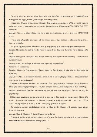 2ο ΓΥΜΝΑΣΙΟ ΑΓΙΩΝ ΑΝΑΡΓΥΡΩΝ
ΣΧΟΛ. ΕΤΟΣ 2015-2016
Οι τρεις νέοι μένουν για λίγα δευτερόλεπτα άναυδοι και αμέσως μετά αγκαλιάζονται
αυθόρμητα και αρχίζουν να γελούν σχεδόν σπασμωδικά.
Ξαφνικά ο Θωμάς σταματάει απότομα. «Κατερίνα, μη φρικάρεις, αλλά, αν αυτό είναι το
σπίτι σου, τότε το υπόγειό σου πρέπει να ήταν κάποτε η ‘Κληματαριά!’ Το ΥΠΟΓΕΙΟ ΣΟΥ,
Κατερίνα!
Μαρίνα: Τότε… ο κύριος Γιώργος, που μας εξυπηρέτησε, ήταν… ήταν… ο ΠΑΠΠΟΥΣ
ΣΟΥ;!
Το κορίτσι χλομιάζει απότομα. «Ο παππούς μου… έχει πεθάνει… εδώ και έξι χρόνια…
Δεν…», ψελλίζει.
Οι φίλοι της τρομάζουν. Νιώθουν πως η νεαρή τους φίλη είναι έτοιμη να καταρρεύσει.
Θωμάς: Ηρέμησε, Κατερίνα. Παίζει να κάνουμε λάθος. Δεν είναι δυνατόν να τα ζήσαμε όλα
αυτά.
Μαρίνα: Πράγματι! Μοιάζουν σαν όνειρο. Μήπως, δεν έγιναν ποτέ; Μήπως… όλα αυτά τα
ονειρευτήκαμε;
Θωμάς: Λέτε…να πάθαμε αυτό που λένε ‘ομαδική παραίσθηση’;
Κατερίνα: Τι είναι αυτό;
Θωμάς: Κάπου το ‘χω ακούσει. Έχουν όλοι το ίδιο όνειρο, ή κάτι τέτοιο. Δεν είμαι και
σίγουρος.
Μαρίνα: Τι; Μμ… Αυτό ακούγεται πιο λογικό. Από το να ταξιδέψαμε πίσω… στο χρόνο! Δεν
γίνονται αυτά τα πράγματα!
Ξαφνικά η Κατερίνα θυμάται: «Η συσκευή; Την έχεις ακόμα;». Ο Θωμάς τους δείχνει τα
άδεια χέρια του:«Εξαφανίστηκε!». «Ή, δεν υπήρξε ποτέ!», λένε ομόφωνα, οι δυο κοπέλες.
Μαρίνα: Αυτό είναι! Ομαδική παραίσθηση! Δεν είμαστε στα καλά μας. Πρέπει να μας δει
ψυχίατρος!
Η Κατερίνα αρχίζει να συνέρχεται από το σοκ και η ιδέα αυτή την παρηγορεί: «Ώστε, όλα
αυτά… ήταν όλα ένα όνειρο;». Η Μαρίνα απαντά με αβεβαιότητα: «Ν… ναι… ναι… Έτσι
είναι… Συναρπαστικό, δε λέω, αλλά… ευτυχώς, ήταν ένα όνειρο!».
Τα κορίτσια ζητούν επιβεβαίωση από τον Θωμά: «Ε, Θωμά;». Ο νεαρός τους φίλος,
όμως, δεν απαντά.
Μαρίνα: Θωμά! Θωμάα! Τι έχεις; Θωμά, τι συμβαίνει;
Ο Θωμάς βάζει το χέρι στην τσέπη του τζιν του. Το βγάζει αργά-αργάκαι αποκαλύπτει
στα απολιθωμένα κορίτσια την παλάμη του…!
45
 