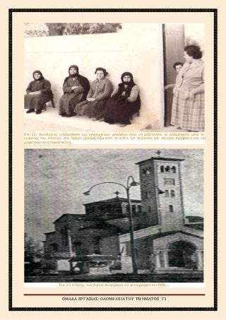 2ο
ΓΥΜΝΑΣΙΟ ΑΓΙΩΝ ΑΝΑΡΓΥΡΩΝ
ΣΧΟΛΙΚΟ ΕΤΟΣ 2015-2016
Εικ. 22. Αγαπημένη ενασχόληση των ηλικιωμένων γυναικών ήταν να μαζεύονται τα απογεύματα μετά τις
εργασίες του σπιτιού, στο δρόμο (ρούγα) έξω από το σπίτι, να συζητούν για ποικίλα πράγματα και να
χαιρετούν τους περαστικούς.
Εικ. 23. Ο Ναός των Αγίων Αναργύρων σε φωτογραφία του 1965.
ΟΜΑΔΑ ΕΡΓΑΣΙΑΣ: ΟΛΟΜΕΛΕΙΑ ΤΟΥ ΤΜΗΜΑΤΟΣ Γ3
 