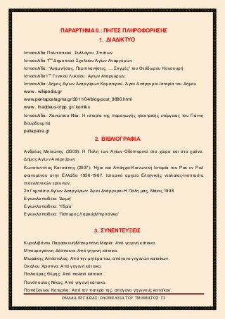 2ο
ΓΥΜΝΑΣΙΟ ΑΓΙΩΝ ΑΝΑΡΓΥΡΩΝ
ΣΧΟΛΙΚΟ ΕΤΟΣ 2015-2016
ΠΑΡΑΡΤΗΜΑ ΙΙ.: ΠΗΓΕΣ ΠΛΗΡΟΦΟΡΗΣΗΣ
1. ΔΙΑΔΙΚΤΥΟ
Ιστοσελίδα Πολιτιστικού Συλλόγου Σπάτων
Ιστοσελίδα 1ου
Δημοτικού Σχολείου Αγίων Αναργύρων
Ιστοσελίδα: “Αναμνήσεις, Περιπλανήσεις, ….Στιγμές” του Θεόδωρου Κουσουρή
Ιστοσελίδα1ου
Γενικού Λυκείου Αγίων Αναργύρων,
Ιστοσελίδα: Δήμος Αγίων Αναργύρων Καματερού. Άγιοι Ανάργυροι-Ιστορία του Δήμου
www . wikipedia.gr
www.pentapostagma.gr/2011/04/blog-post_9880.html
www . thaddeus-tripp. gr/ komiks
Ιστοσελίδα: Χανιώτικα Νέα: Η ιστορία της παραγωγής ηλεκτρικής ενέργειας του Γιάννη
Βουρδουμπά
paliapatra.gr
2. ΒΙΒΛΙΟΓΡΑΦΙΑ
Ανδρέας Μηλιώνης (2009): Η Πόλη των Αγίων-Οδοιπορικό στο χώρο και στο χρόνο.
Δήμος Αγίων Αναργύρων
Κωνσταντίνος Κατσάπης (2007): Ήχοι και Απόηχοι-Κοινωνική Ιστορία του Ροκ εν Ρολ
φαινομένου στην Ελλάδα 1956-1967. Ιστορικό αρχείο Ελληνικής νεολαίας-Ινστιτούτο
νεοελληνικών ερευνών.
2ο Γυμνάσιο Αγίων Αναργύρων: Άγιοι Ανάργυροι-Η Πόλη μας, Μάιος 1998
Εγκυκλοπαίδεια: ‘Δομή’
Εγκυκλοπαίδεια: ‘Υδρία’
Εγκυκλοπαίδεια: ‘Πάπυρος ΛαρούςΜπριτάνικα’
3. ΣΥΝΕΝΤΕΥΞΕΙΣ
Κυρολιβάνου Παρασκευή/Μπομπόνη Μαρία: Από γηγενή κάτοικο.
Μπουρογιάννη Δέσποινα: Από γηγενή κάτοικο.
Μωράκης Απόστολος: Από την μητέρα του, απόγονο γηγενών κατοίκων.
Οκάλου Χριστίνα: Από γηγενή κάτοικο.
Παλιούρας Θέμης: Από παλαιό κάτοικο.
Πανόπουλος Νίκος: Από γηγενή κάτοικο.
Παπάζογλου Κατερίνα: Από τον πατέρα της, απόγονο γηγενούς κατοίκου.
ΟΜΑΔΑ ΕΡΓΑΣΙΑΣ: ΟΛΟΜΕΛΕΙΑ ΤΟΥ ΤΜΗΜΑΤΟΣ Γ3
 