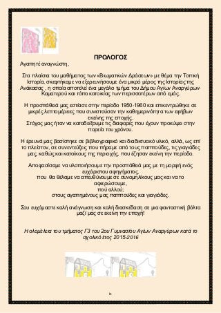 2ο ΓΥΜΝΑΣΙΟ ΑΓΙΩΝ ΑΝΑΡΓΥΡΩΝ
ΣΧΟΛ. ΕΤΟΣ 2015-2016
ΠΡΟΛΟΓΟΣ
Αγαπητέ αναγνώστη,
Στα πλαίσια του μαθήματος των «Βιωματικών Δράσεων» με θέμα την Τοπική
Ιστορία, σκεφτήκαμε να εξερευνήσουμε ένα μικρό μέρος της Ιστορίας της
Ανάκασας , η οποία αποτελεί ένα μεγάλο τμήμα του Δήμου Αγίων Αναργύρων-
Καματερού και τόπο κατοικίας των περισσοτέρων από εμάς.
Η προσπάθειά μας εστίασε στην περίοδο 1950-1960 και επικεντρώθηκε σε
μικρές λεπτομέρειες που συνιστούσαν την καθημερινότητα των εφήβων
εκείνης της εποχής.
Στόχος μας ήταν να καταδείξουμε τις διαφορές που έχουν προκύψει στην
πορεία του χρόνου.
Η έρευνά μας βασίστηκε σε βιβλιογραφικό και διαδικτυακό υλικό, αλλά, ως επί
το πλείστον, σε συνεντεύξεις που πήραμε από τους παππούδες, τις γιαγιάδες
μας, καθώς και κατοίκους της περιοχής, που έζησαν εκείνη την περίοδο.
Αποφασίσαμε να υλοποιήσουμε την προσπάθειά μας με τη μορφή ενός
ευχάριστου αφηγήματος,
που θα θέλαμε να απευθύνουμε σε συνομηλίκους μας και να το
αφιερώσουμε,
πού αλλού;
στους αγαπημένους μας παππούδες και γιαγιάδες.
Σου ευχόμαστε καλή ανάγνωση και καλή διασκέδαση σε μια φανταστική βόλτα
μαζί μας σε εκείνη την εποχή!
Η ολομέλεια του τμήματος Γ3 του 2ου Γυμνασίου Αγίων Αναργύρων κατά το
σχολικό έτος 2015-2016
ix
 