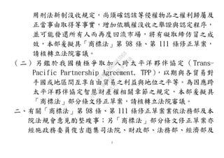 2
用刑法新制沒收規定，尚須確認該等侵權物品之權利歸屬及
正當事由取得等事實，增加依職權沒收之舉證與認定程序，
並可能發還所有人而再度回流市場，將有礙取締仿冒之成
效，本部爰擬具「商標法」第 98 條、第 111 條修正草案，
請核轉立法院審議。
（二）另鑑於我國積極爭取加入跨太平洋夥伴協定 （Trans-
Pacific Partnership Agreement, TPP），以期與各貿易對
手國或地區間互享自由貿易之利益與地位之平等。為因應跨
太平洋夥伴協定智慧財產權相關章節之規定，本部爰擬具
「商標法」部分條文修正草案，請核轉立法院審議。
二、有關「商標法」第 98 條、第 111 條修正草案業依法務部及本
院法規會意見酌整竣事；另「商標法」部分條文修正草案亦
經施政務委員俊吉邀集司法院、財政部、法務部、經濟部及
行
政
院
行
政
院
第
3503次
院
會
會
議
8834C1A88B683D68
 
