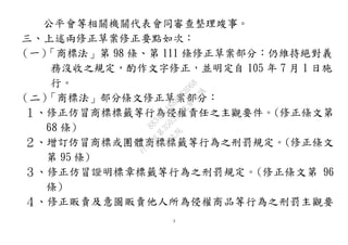 3
公平會等相關機關代表會同審查整理竣事。
三、上述兩修正草案修正要點如次：
（一）「商標法」第 98 條、第 111 條修正草案部分：仍維持絕對義
務沒收之規定，酌作文字修正，並明定自 105 年 7 月 1 日施
行。
（二）「商標法」部分條文修正草案部分：
１、修正仿冒商標標籤等行為侵權責任之主觀要件。(修正條文第
68 條)
２、增訂仿冒商標或團體商標標籤等行為之刑罰規定。(修正條文
第 95 條)
３、修正仿冒證明標章標籤等行為之刑罰規定。(修正條文第 96
條)
４、修正販賣及意圖販賣他人所為侵權商品等行為之刑罰主觀要
行
政
院
行
政
院
第
3503次
院
會
會
議
8834C1A88B683D68
 
