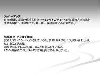 特殊事例；バンコク週報；
記者とコミュニケーションをしていると、突然「ネタがないか」問い合わせが、
はいることがある。
急な話なのでしんどいが、なんとか対応していると、
「タイ・高齢者の日」「タイの認知症」などの記事となった。
フォローアップ；
東京新聞には別の現場も紹介→チェンライのサイトへの取材の方向で検討
他の新聞社へは個別にフォロー中→取材がはいる可能性あり
 