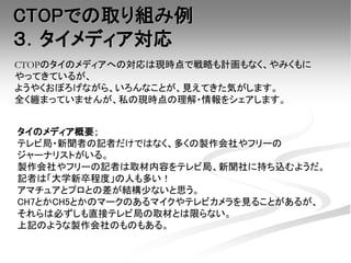 CTOPのタイのメディアへの対応は現時点で戦略も計画もなく、やみくもに
やってきているが、
ようやくおぼろげながら、いろんなことが、見えてきた気がします。
全く纏まっていませんが、私の現時点の理解・情報をシェアします。
CTOPでの取り組み例
３．タイメディア対応
タイのメディア概要；
テレビ局・新聞者の記者だけではなく、多くの製作会社やフリーの
ジャーナリストがいる。
製作会社やフリーの記者は取材内容をテレビ局、新聞社に持ち込むようだ。
記者は「大学新卒程度」の人も多い！
アマチュアとプロとの差が結構少ないと思う。
CH7とかCH5とかのマークのあるマイクやテレビカメラを見ることがあるが、
それらは必ずしも直接テレビ局の取材とは限らない。
上記のような製作会社のものもある。
 
