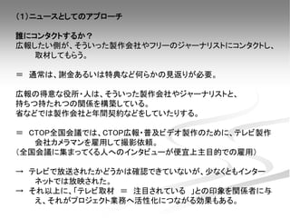 （１）ニュースとしてのアプローチ
誰にコンタクトするか？
広報したい側が、そういった製作会社やフリーのジャーナリストにコンタクトし、
取材してもらう。
＝ 通常は、謝金あるいは特典など何らかの見返りが必要。
広報の得意な役所・人は、そういった製作会社やジャーナリストと、
持ちつ持たれつの関係を構築している。
省などでは製作会社と年間契約などをしていたりする。
＝ CTOP全国会議では、CTOP広報・普及ビデオ製作のために、テレビ製作
会社カメラマンを雇用して撮影依頼。
（全国会議に集まってくる人へのインタビューが便宜上主目的での雇用）
→ テレビで放送されたかどうかは確認できていないが、少なくともインター
ネットでは放映された。
→ それ以上に、「テレビ取材 ＝ 注目されている 」との印象を関係者に与
え、それがプロジェクト業務へ活性化につながる効果もある。
 