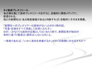 タイ政府プレスリリース；
省広報を通じて政府プレスリリースを行うと、自動的に関係メディアに、
配信される。
殆どの新聞社は（ある程度価値があると判断すれば）自動的にそのまま掲載。
「新聞社へのプレスツアーは意味がない」とのタイ側の話。
「写真・記事をすべて用意して記者にわたす」
のが、（少なくても政府の広報としては）当たり前で、新聞記者が独自の
取材に基づく報道は（通常は）しないとのこと。
→事実であれば、「いかに素材を準備するか」がタイの新聞に対するキモか？
 