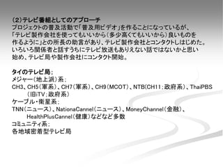 （２）テレビ番組としてのアプローチ
プロジェクトの普及活動で「普及用ビデオ」を作ることになっているが、
「テレビ製作会社を使ってもいいから（多少高くてもいいから）良いものを
作るように」との所長の助言があり、テレビ製作会社とコンタクトしはじめた。
いろいろ関係者と話すうちにテレビ放送もありえない話ではないかと思い
始め、テレビ局や製作会社にコンタクト開始。
タイのテレビ局；
メジャー（地上派）系；
CH3、CH5（軍系）、CH7（軍系）、CH9（MCOT）、NTB(CH11；政府系）、ThaiPBS
（旧iTV；政府系）
ケーブル・衛星系；
TNN（ニュース）、NationaCannel（ニュース）、MoneyChannel（金融）、
HealthPlusCannel（健康）などなど多数
コミュニティ系；
各地域密着型テレビ局
 