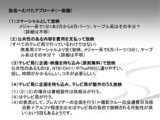 放送へむけたアプローチ（一般論）
（１）コマーシャルとして放映
メジャー系で1分1本3万から6万バーツ、ケーブル系はその半分？
（詳細は不明）
（２）公共性のある内容を費用を支払って放映
（すべてのテレビ局で行っているわけではない）
商業用コマーシャルより安く放映。メジャー系で6万バーツ（3分）、ケーブ
ル系はその半分？ （詳細は不明）
（３）テレビ局に企画・映像を持ち込み（原則無料）で放映
公共性のあるものは、NTB（CH11）やThaiPBSに通りやすい。
但し、時間がかかるらしい。コネが必要らしい。
（４）テレビ局に企画を持ち込み、テレビ局が製作のうえ放映
（１）（２）（３）の場合は番組製作は依頼元が行う。
（４）はテレビ局が行う。
（４）の亜流として、プレスツアーの企画を行う（＝撮影クルーの交通費日当宿
泊費＋アルファ程度を出せばテレビ局の負担で放映される可能性が高
い）という話もあるようです。
 