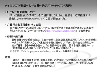 タイのでのTV放送へむけた具体的アプローチ（CTOP実例）
（１）テレビ撮影に押しかけ
「テレビ撮影」との情報で、その場に押しかけると、撮影される可能性大！
過去に、HealttPlusChannel、Ch7などで放映された。
（２）費用をある程度かけて放送
製作費6万バーツ、放送費6万バーツで、3分のビデオを普及用ビデオとして2本製作
うち1本をCh5 の「クーイカオ10モン（http://www.newstalkten.com）)」 で放映予定
（３）棚からぼた餅
製作会社やテレビ会社との打ち合わせ時に放送企画案作成用に、プロジェクト映像
一式（ロゴや資料・スクリプト案含）を各社に配布していたが、製作会社のうちの一
社が『勝手に』その映像を使って、「公務員の定年退職に関する特集」番組の中で
「日本の援助」の説明とともにプロジェクト活動が放映された。
（9月30日 TNN（http://www.tnnthailand.com；ニュース専用チャネル）
教訓；
「資料と一緒に映像をTV局・製作会社にバラマけば、TV放映されるかも知れない」
（資料を渡していなかったら、「日本の援助」「CTOP」などのキーワードがはいらな
かったかもしれない；それでは意味がない）
 
