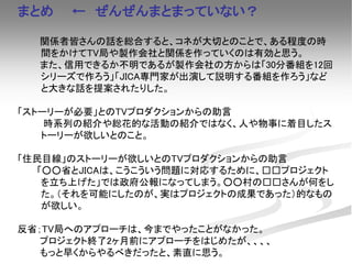 まとめ ← ぜんぜんまとまっていない？
関係者皆さんの話を総合すると、コネが大切とのことで、ある程度の時
間をかけてTV局や製作会社と関係を作っていくのは有効と思う。
また、信用できるか不明であるが製作会社の方からは「30分番組を12回
シリーズで作ろう」「JICA専門家が出演して説明する番組を作ろう」など
と大きな話を提案されたりした。
「ストーリーが必要」とのTVプロダクションからの助言
時系列の紹介や総花的な活動の紹介ではなく、人や物事に着目したス
トーリーが欲しいとのこと。
「住民目線」のストーリーが欲しいとのTVプロダクションからの助言
「○○省とJICAは、こうこういう問題に対応するために、□□プロジェクト
を立ち上げた」では政府公報になってしまう。○○村の□□さんが何をし
た。（それを可能にしたのが、実はプロジェクトの成果であった）的なもの
が欲しい。
反省；TV局へのアプローチは、今までやったことがなかった。
プロジェクト終了2ヶ月前にアプローチをはじめたが、、、、
もっと早くからやるべきだったと、素直に思う。
 