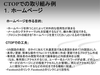 CTOPでの取り組み例
１．ホームページ
ホームページを作る目的；
・ホームページを持つことによって対外的な信用性が高まる
・メールのシグネチャーでURLを記載するなどで、嫌み無く宣伝できる。
・プロジェクトの紹介を「ホームページを見てください」といえるので効率的
CTOPでの工夫；
・3カ国語の表記； 日タイに加えて共通言語である英語を含めて3カ国語とした
・素早い更新；簡単な操作でｱﾙﾊﾞｲﾄでも簡単に作成・更新できるプログラム作成
・専用頁；関係者のみ閲覧可の頁で議事録など内部資料を公開
（なお、専用頁にアクセスするには、ユーザー名とパスワードが必要。どのユー
ザーがどのページにどの程度アクセスしたか管理し、例えばアクセスしない
人に個別フォローするなどの対応をできる機能に配慮。）
・Facebookとのリンク；Facebookとのリンクにより活性化
 
