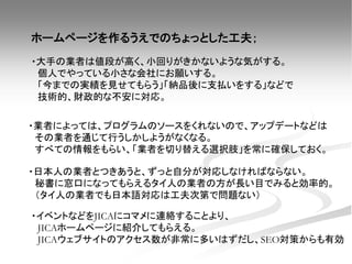 ・イベントなどをJICAにコマメに連絡することより、
JICAホームページに紹介してもらえる。
JICAウェブサイトのアクセス数が非常に多いはずだし、SEO対策からも有効
・日本人の業者とつきあうと、ずっと自分が対応しなければならない。
秘書に窓口になってもらえるタイ人の業者の方が長い目でみると効率的。
（タイ人の業者でも日本語対応は工夫次第で問題ない）
・業者によっては、プログラムのソースをくれないので、アップデートなどは
その業者を通じて行うしかしようがなくなる。
すべての情報をもらい、「業者を切り替える選択肢」を常に確保しておく。
ホームページを作るうえでのちょっとした工夫；
・大手の業者は値段が高く、小回りがきかないような気がする。
個人でやっている小さな会社にお願いする。
「今までの実績を見せてもらう」「納品後に支払いをする」などで
技術的、財政的な不安に対応。
 