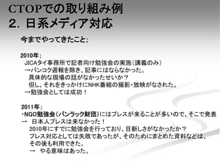 CTOPでの取り組み例
２．日系メディア対応
今までやってきたこと；
2010年；
JICAタイ事務所で記者向け勉強会の実施（講義のみ）
→バンコク週報を除き、記事にはならなかった。
具体的な現場の話がなかったせいか？
但し、それをきっかけにNHK番組の撮影・放映がなされた。
→勉強会としては成功！
2011年；
・NGO勉強会（バンラック財団）にはプレスが来ることが多いので、そこで発表
→ 日本人プレスは来なかった！
2010年にすでに勉強会を行っており、目新しさがなかったか？
プレス対応としては失敗であったが、そのためにまとめた資料などは、
その後も利用できた。
→ やる意味はあった。
 