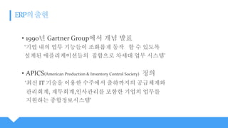 • 1990년 Gartner Group에서 개념 발표
‘기업 내의 업무 기능들이 조화롭게 동작 할 수 있도록
설계된 애플리케이션들의 집합으로 차세대 업무 시스템’
• APICS(American Production & Inventory Control Society) 정의
‘최신 IT 기술을 이용한 수주에서 출하까지의 공급체계와
관리회계, 재무회계,인사관리를 포함한 기업의 업무를
지원하는 종합정보시스템’
 